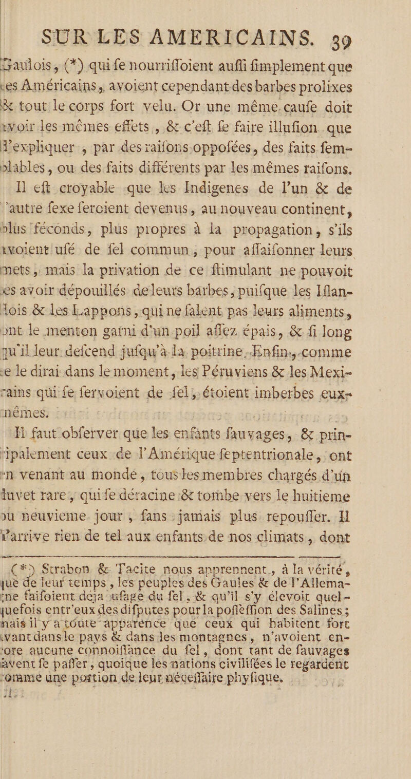 Gaviois, (*) qui fe nourrifloient auf fimplement que tes Américains, avoient cependantdes barbes prolixes &amp; tout le corps fort velu. Or une même.caufe doit xvoir les mêmes effets , &amp; c'eit fe faire illufion que A’expliquer , par desraifons.oppofées, des faits fem- blables , ou des faits différents par les mêmes raifons. I] eft croyable que les Indigenes de l’un &amp; de l’autre fexe fercient devenus, au nouveau continent, plus féconds, plus propres à la propagation, s'ils ivoient ufé de fel commun, pour aflaifonner leurs mets, mais la privation de ce ftimulant ne pouvoit es avoir dépouillés deleurs barbes, puifque les Iflan- fois &amp; les Lappons , qui ne falent pas leurs aliments, ont le menton gafni d'un poil aflez épais, &amp; fi long qu'il leur defcend jufqw'à la poitrine.ÆEnfin:,.comme æ le dirai dans le moment, les Péruviens &amp; les Mexi- rains qui fe fervoient de fel,.étoient imberbes £uX- nèmes. BAR ce: Fi faut obferver que les enfants fauvages, &amp; prin- ripalement ceux de l'Amérique feptentrionale, ont “n venant au monde, tous kesmembres chargés d'un tuvet rare, quife déracine &amp; tombe vers le huitieme u neuvieme jour , fans jamais plus repoufler. Il arrive rien de tel aux enfants de nos climats, dont Ç(#) Strabon &amp; Tacite nous apprennent, à la vérité, que de leur temps , les peuples des Gaules &amp; de l’Allema- ne faifotent déja ufage du fel , :&amp; qu’il s’y élevoit quel- quefois entr'eux des difputes pour la poñèffion des Salines ; nais il y a toute apparénce que ceux qui babitent fort \vant dansle pays &amp; dans les montagnes, n’avoient en- ‘otre aucune connoifance du fel, dont tant de fauvages avent fe pañler, quoique les nations civilifées le regardent ‘omme une portion de leur aécefaire phyfique, HS? ;