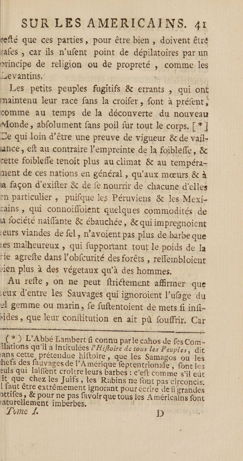 sefté que ces parties, pour être bien , doivent êtré tafes , car ils n’ufent point de dépilatoires par un principe de religion ou de propreté , comme les Levantins,' ‘ Les petits peuples fugitifs &amp; errants , qui ont maintenu leur race fans la croifer, font à préfent, comme au temps de la découverte du nouveau Monde , abfolument fans poil fur tout le corps. [*] Le qui loin d’être une preuve de vigueur &amp; de vail- ance , eft au contraire l'empreinte de la foiblefle, &amp; cette foibleffe tenoit plus au climat &amp; au tempéra- ment de ces nations en général , qu'aux mœurs &amp; à a façon d'exifter &amp; de fe nourrir de chacune d’elles #n particulier , puifque les Péruviens &amp; les Mexi- cains , qui connoïifloient quelques commodités de a fociété naïflante &amp; ébauchée , &amp; qui impregnoient eurs viandes de fel, n’avoient pas plus de-barbe que es malheureux , qui fupportant tout le poids de la rie agrefte dans l’obfcurité des forêts , tellembloient uen plus à des végetaux qu’à des hommes. Au refte, on ne peut ftritement affirmer que eux d'entre les Sauvages qui ignoroient l’ufage du 21 gemme ou marin, fe fuftentoient de mets fi infi- rides, que leur conititution en ait pà fouffir, Car ( *) L’Abbé Lambert fi connu parle cahos de fes Com ilations qu'il a intitulées /’Aifloire de tous Les Peuples, dit ans Cette prétendue hiftoire, que les Samagos ou les hefs des fauvages de l'Amérique feptentrionale , font les culs qui laïfiént croître leurs barbes : c’eft comme s’il eut it que chez les Juifs, les Rabins ne font pas circoncis. L faut être extrêmement ignorant pour écrire def grandes pttifes, &amp; pour ne pas favoir que tous les Américains font aturellement imberbes. : Tvme L D