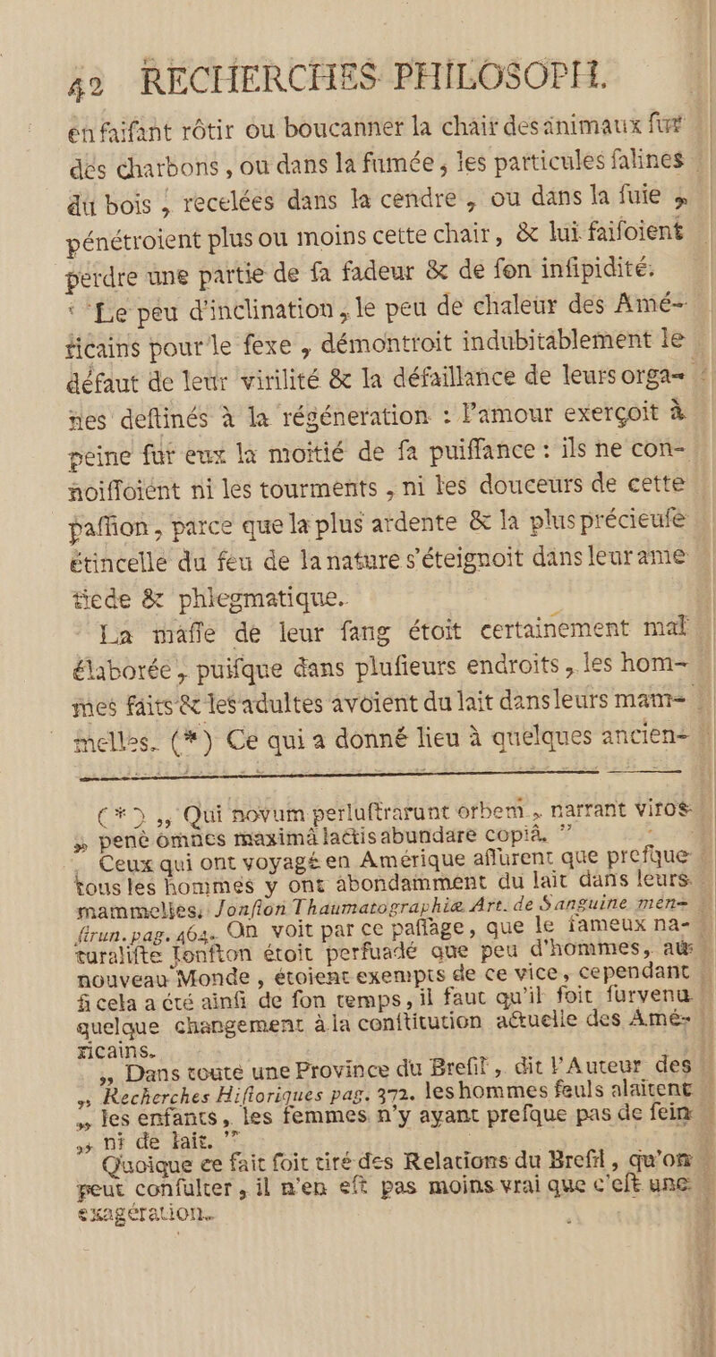 en faifant rôtir ou boucanner la chair des inimaux fut du bois ; recelées dans la cendre , où dans la fuie » pénétroient plus ou moins cette chair, &amp;c lui faifoient perdre une partie de fa fadeur &amp; de fon infipidité: ‘Le peu d'inclination, le peu de chaleur des Amé- ñes deftinés à la régéneration : Pamour exerçoit à peine fut eux la moitié de fa puifflance : ils ne con- paffion , parce que la plus ardente &amp; la plus précieufe étincelle du feu de la nature s’éteignoit dans leur ame tiede &amp; phiegmatique. La mafle de leur fang étoit certainement mal élaborée , puifque dans plufieurs endroits , les hom- C*D ,, Qui novum perluftrarunt otbem.… narrant viroé A Le ; pen omnes maximä lactis abundare copià. Kous les homimes y ont abondamment du lait dans leurs: xicains. LE 4 ni de fait. £KABCTALION.. Da fase. hr