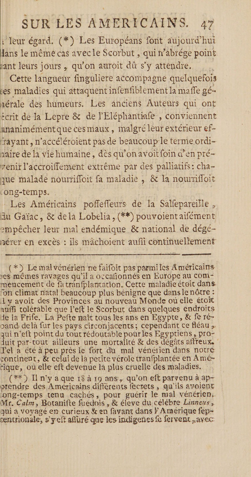 L Teur égard. (*) Les Européans font aujourd’hui fans le mêmé cas avecle Scorbut , qui n’abrége point. iant leurs jours , qu'on auroit dû s'y attendre. Cette langueur finguliere accompagne quelquefois fes maladies qui attaquent infenfiblement Ja mafe gé- aérale des humeurs. Les anciens Auteurs qui ont écrit de la Lepre &amp; de l'Eléphantiafe , conviennent nnanimémentque ces maux, malgré leur extérieur ef- frayant, n’accéléroient pas de beaucoup:le terme ordi- naire de la vie humaine, dès qu’on avoit foin d’en pré- venit l’accroiffement extrême par des palliatifs: cha- que malade nourrifloit fa maladie , &amp; la noumffoit ‘ong-temps. . - Les Américains pofñfeffeurs de Ia Salfepareille , du Gaïac, &amp; dela Lobelia , (**) pouvoient aifément empêcher leur mal endémique &amp; national de dégé- mérer en excès : ils mächoient auf continueltement (*) Le malvénérien ne faifoit pas parmiles Américains es-mêines ravages qu'il a occafñonnés en Europe au com- mencement de fatranfplamation. Cette maladie étoit dans. fon climat natal beaucoup plus bénigne que dans le nôtre : dy avoit des Provinces au nouveau Monde où elle étoit auffi colérable que l’eft le Scorbut dans quelques endroits de Ia Frife. La Pefte maît tous les ans en Egypte, &amp; fe ré- pand delà fur les pays circonjacents; cependant ce fléau ». qui n’eft point du tout rédoutable pour les Egyptiens,.pro- uit par-tout ailleurs une mortalité &amp; des dégâts affreux, ‘ Tel à été à peu près le fort du mal vénéiien dans notre continent, &amp; celui de la petite vérole tranfplantée en Amé- rique, oùelle eft devenue la plus cruelle des maladies. : (**) I n'y a que 18 à 19 ans, qu’on eft parvenu à ap- prendre des Américains différents fecrets , qu'ils ayoient ong-temps tenu cachés, pour guérir le mal vénérien:. Mr. Calm, Botarifte fuédois , &amp; éleve du célébre Linnens, qui à voyagé en curieux $&amp; en favant dans F Araérique fep- entrionale, s'yeft aflüré que les indigenes fe fervent.avec
