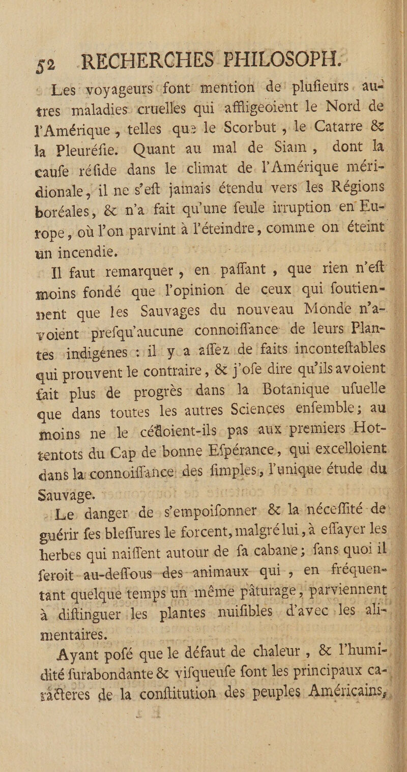 Les voyageurs font mention de: plufieurs. au : tres maladies cruelles qui affligeoient le Nord de ; l'Amérique , telles qu: le Scorbut , le Catarre &amp; là Pleuréfie. Quant au mal de Siam, dont là | caufe réfide dans le climat de. l'Amérique méri- | | dionale , il ne s’eft jamais étendu vers les Régions boréales, &amp; n’a fait qu'une feule irruption en Eu- . tope , où l’on parvint à l'éteindre, comme on éteint un incendie, 1 | Il faut remarquer , en pañfant , que rien n'eft F1 moins fondé que lopinion de ceux qui foutien- di] nent que les Sauvages du nouveau Monde n’a- voient prefqu'aucune connoïflance de leurs Plan- tés rindigénes : il ya aflez de faits inconteftables 2 qui prouvent le contraire, &amp; j'ofe dire qw'ilsavoient | fait plus de progrès dans la Botanique ufuelle que dans toutes les autres Sciences enfemble; au … moins ne le céäoient-ils. pas aux premiers Hot- | tentots du Cap de bonne Efpérance, qui excelloient dans la connoïffance des fimples, l'unique étude du Sauvage. TÈE el: | Le, danger de s'empoifonner &amp; la nécefité de: guérir fes bleffures le forcent, malgré lui, à eflayer les # herbes qui naiflent autour de fa cabane; fans quoi il feroit-au-deffous--des-animaux qui, en fréquen- 4 tant quelque temps un même pâturage; ‘parviennent à diflinguer les plantes nuifibles d'avec :les. ali= à mentaires. | Ayant pofé que le défaut de chaleur , &amp; l’humi- 4 dité furabondante &amp;x vifqueufe font les principaux ca saëteres de la conftitution des peuples Américains, M is Dr ge ru CS Dhdiphce TE