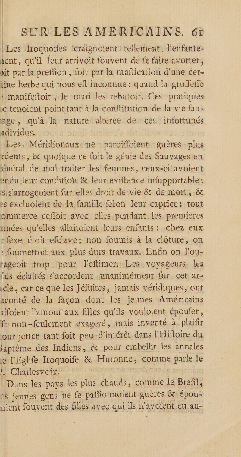 Les Iroquoifes craignoient : tellement: l'enfante- ient, qu'il leur arrivoit fouvent de fe faire avorter, pit par la preffion , foit par la maftication d’une cer- tine herbe qui nous eft inconnue : quand la groffelfe h manifeftoit , le mari les rebutoit. Ces pratiques e tenoïent pointtant à la conftitution de la vie fau- age, qu’à la nature altérée de ces infortunés adividus. Les, Méridiomaux: ne : paroifloient auètess plus rdents, &amp; quoique ce foit le génie des Sauvages en énéral de mal traiter les femmes, ceux-ci avoient sndu leur condition &amp; leur exifteñice infupportable: s:s’arrogeoient fur'elles droit de vie &amp; de mort, .&amp; »s excluoient de la famille felon leur caprice: tout ommerce cefloit avec elles pendant les. premieres nnées qu'elles allaitoient leuts enfants : chez eux -fexe étoit efclave; non foumis à la clôture, on * foumettoit aux plus durs travaux. Enfin on l'ou- rageoit trop pour l’eftimer. Les voyageurs. les lus éclairés s'accordent unanimément fur cet ar- cle, car ce que les Jéfuites, jamais véridiques, ont aconté de la façon dont les jeunes Américains aifoient l'amour aux filles qu’ils vouloient époufer, : ft noh-feulement exageré, mais inventé à plaifir our jetter tant foit peud’intérêt dans l'Hiftoire du japtême des Indiens, &amp; pour embellir les annales é | Pc Iroquoife &amp; Kris comme sale le . Charlesvoix.' pans les pays les plus chauds, comme le Brefil, > jeunes gens ne fe paffionnoient guères &amp; épou- pient fouvent des filles avec qui ils n'avoient çu au-