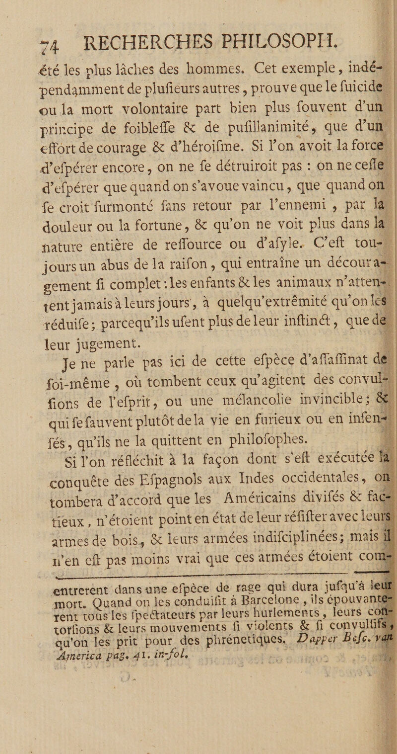 été les plus lâches des hommes. Cet exemple, indé= pendamment de plufieurs autres, prouve que le fuicide. oula mort volontaire part bien plus fouvent d'un. principe de foibleffle &amp; de pufillanimité, que d’un, effort de courage &amp; d’héroifme. Si l’on avoit la force. d’efpérer encore, on ne fe détruiroit pas : on ne cefle. d’efpérer que quand on s’avoue vaincu, que quand on. fe croit furmonté fans retour par l’ennemi , par la douleur ou la fortune, &amp; qu’on ne voit plus dans la, nature entière de reflource ou d’afyle. C’eft tou» jours un abus de la raifon, qui entraîne un décour a= gement fi complet «Les enfants &amp; les animaux n’atten2 rent jamais à leurs jours, à quelqu’extrêmité qu’on le réduife; parcequ’ils ufent plus deleur inftinét, que de leur jugement. 4 Je ne parle pas ici de cette efpèce d’affaffinat de foi-même , où tombent ceux qu'agitent des convuls fons de l'efprit, où une mélancolie invincible; &amp;. quifefauvent plutôt dela vie en furieux ou en infe fés, qu'ils ne la quittent en philofophes. 4 Si l'on réfléchit à la façon dont s'eft éxécutée Ia conquête des Efpagnols aux Indes occidentales, on tombera d'accord que les Américains divifés &amp; fac tieux, n’étoient point en état de leur réfifter avec leurs armes de bois, &amp; leurs armées indifciplinées; mais ill n’en eft pas moins vrai que ces armées étoient CO qe entrerent dans une efpèce de rage qui dura jufqu’à ieuf mort. Quand on les conduifit à Barcelone, ils épouvantes rent tous les fpeétateurs par leurs hurlements, leurs cofg rotfñons &amp; leurs mouvements fi violents &amp; fi convulfifss au’on les prit pour des phrénetiques. Dapper Bifc. America pag. 41. infol | st ds. . x à : à > D ps