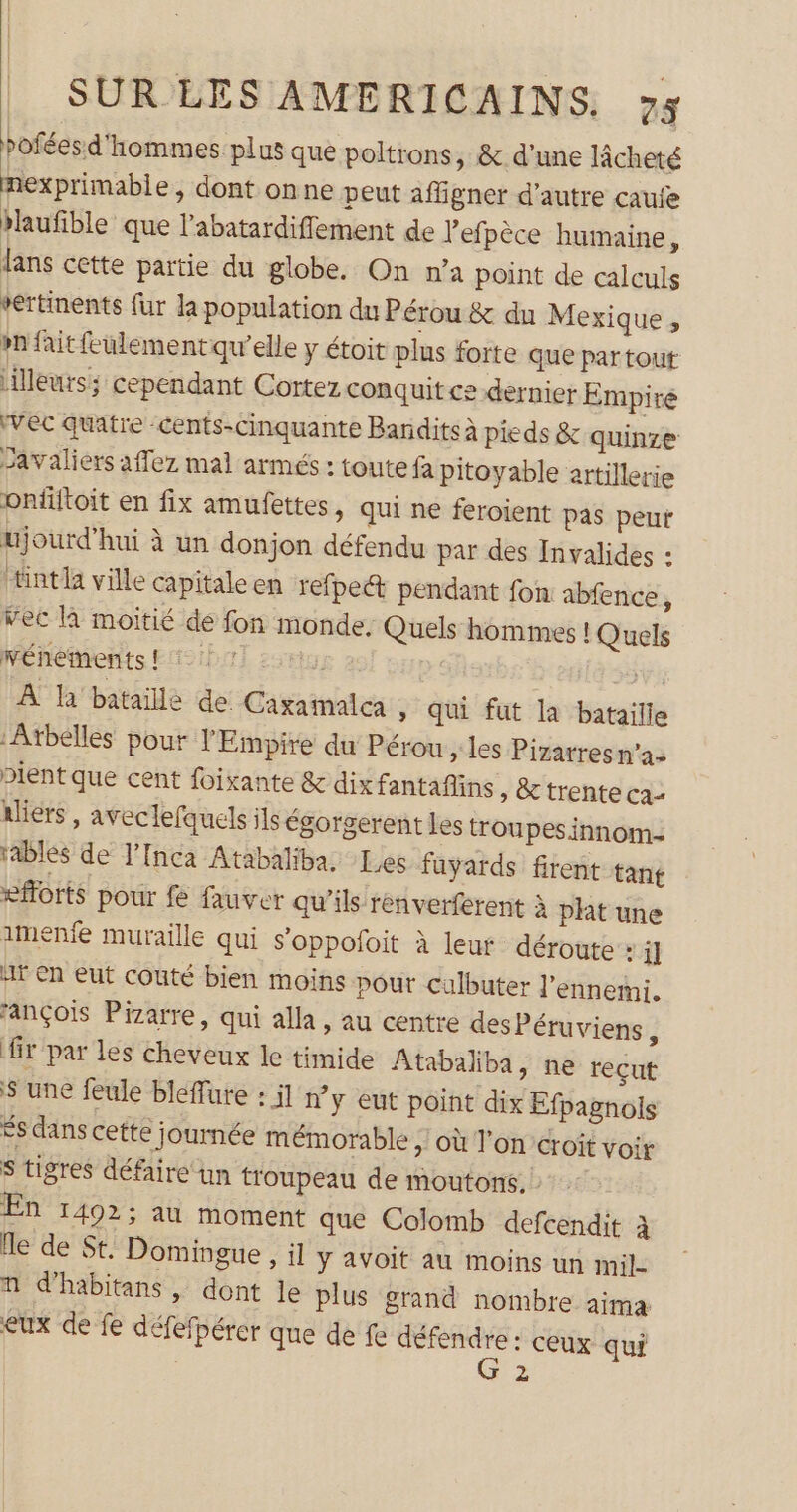 poféesd'hommes plus que poltrons, &amp; d’une lâcheté nexprimable, dont onne peut affigner d’autre caufe haufible que l’abatardiffement de Pefpèce humaine, lans cette partie du globe. On n’a point de calculs vertinents fur la population du Pérou &amp; du Mexique, »n fait feulement qu’elle y étoit plus forte que partout [illeurs: cependant Cortez conquit ce dernier Empire ‘vec quatre cents-cinquante Bandits à pieds &amp; quinze Javaliers affez mal armés : toute fa pitoyable artillerie onfiitoit en fix amufettes, qui ne feroient pas peut ujourd’hui à un donjon défendu par des Invalides : Hintla ville capitale en refpett pendant fon abfence, vec là moitié de fon monde: Quels hommes ! Quels pénétrents FASIÈTT sue ae VA À la’ batailé de Caxaïnalea » Qui fut la bataille ‘Atbelles pour l'Empire du Pérou > les Pizarres n’a: Dientque cent foixante &amp; dix fantaflins » &amp; trente cas aliers , aveclefquels ils égorgerent les troupesinnom- tablés de l’Inca Atabaliba. Les fuyards firent tant efforts pour fe fauver qu’ils renverferent à pht une imenfe muraille qui s’oppofoit à leut déroute : i] at En eut couté bien moins pour culbuter l'ennemi. fançois Pizarre, qui alla , au centre des Péruviens, fir par les cheveux le timide Atabaliba, ne reçut $ une feule bleffure : il n’y eut point dix Efpagnols Ës dans cette journée mémorable ;! où l'oncroit voir S tigres défaire un troupeau de moutons. En 14023 au moment que Colomb defcendit à lle de St. Domingue , il ÿ avoit au moins un mil- A d’habitans , dont le plus grand nombre aima eux de fe défefpérer que de fe ul ceux qui | 2