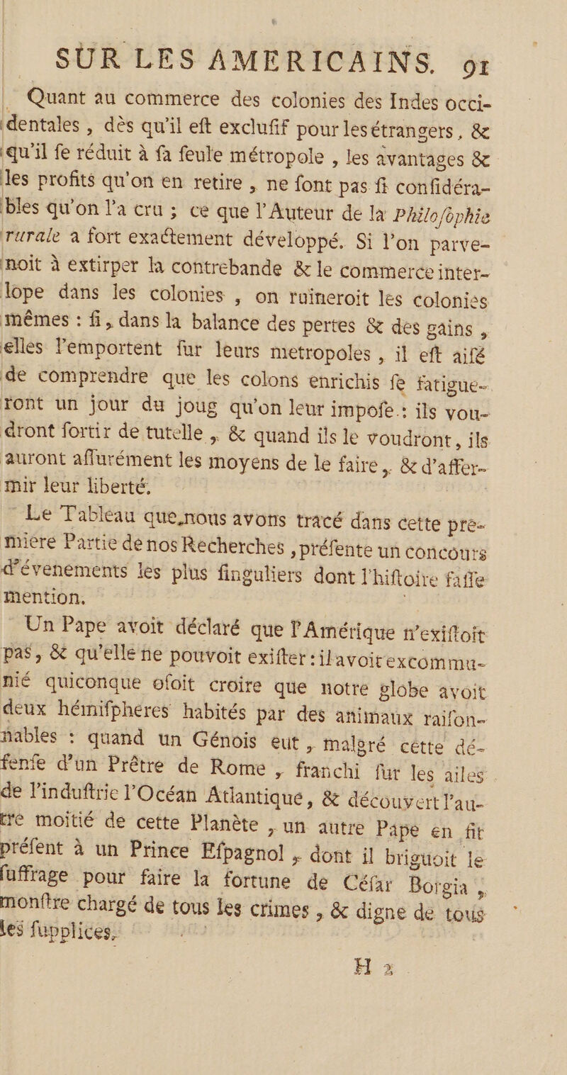 … Quant au commerce des colonies des Indes octci- dentales , dès qu'il eft exclufif pour les étrangers, & qu'il fe réduit à fa feule métropole , les avantages & les profits qu'on en retire , ne font pas fi confidéra- bles qu'on l’a cru ; ce que l'Auteur de la Philo/ophie rurale à fort exattement développé. Si l’on parve- noit à extirper la contrebande & le commerceinter. lope dans les colonies , on ruineroit les colonies mêmes : fi, dans la balance des pertes & des gains , elles Femportent fur leurs metropoles , il eft aifé de comprendre que les colons enrichis fe fatigue- Tont un jour du joug qu'on leur impofe : ils vou- dront fortir de tutelle | & quand ils le voudront, ils auront affurément les moyens de le faire + & d’affer- tir leur liberté, Le Tableau que.nous avons tracé dans cette pré mière Partie de nos Recherches »Préfente un concours d'événements les plus finguliers dont lhiftoire fafte mention, Un Pape avoit déclaré que l'Amérique n’exiftoit pas, & qu'elle ñe pouvoit exifter:ilavoitexcommu- nié quiconque ofoit croire que notre globe avoit deux hémifphéres habités par des animaux raifon- ñables : quand un Génois eut , malgré cétte dé- fente d'un Prêtre de Rome , franchi fur les ailes de linduftrie l'Océan Atlantique, & découvert l'au- tré moitié de cette Planète , un autre Pape en fit préfent à un Prince Efpagnol , dont il briguoit le fuffrage pour faire la fortune de Céfar Borgia , monfire chargé de tous les crimes , & digne de tous