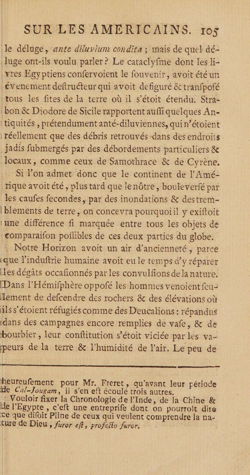 le déluge, ante diluvium condita ; mais de quel dé- luge ont-ils voulu parler? Le cataclyfme dont les li- |vres Egyptiens confervoient le fouvenir, avoit étéun évenement deftruéteur qui avoit defiguré &amp;tranfpofé tous les fites de la terre où il s’étoit étendu. Stra- | bon &amp; Diodore de Sicile rapportent auffi quelques An- tiquités , prétendument anté-diluviennes, qui n’étoient réellement que des débris retrouvés -dans des endroits jadis fübmergés par des débordements particuliers &amp; Jocaux, comme ceux de Samothrace &amp; de Cyrène, Si l’on admet donc que le continent de l'Amé- rique avoitété, plus tard que lenôtre, bouleverfé pat les caufes fecondes, par des inondations &amp; destrem- iblements de terre , on concevra pourquoiil y exiftoit ‘une différence fi marquée entre tous les objets de comparaifon poftibles de ces deux parties du globe. . Notre Horizon avoit un air d'ancienneté ‘ parce «que l’induftrie humaine avoit eu le temps d’y réparer Lles dégâts occafionnés par les convulfions dela nature. [Dans l’Hémifphère oppofé les-hommes venoient feu- lement de defcendre des rochers &amp; des élévations où als s'étoient réfugiés comme des Deucalions : répandus «dans des campagnes encore remplies de vafe, &amp; de bourbier , leur conftitution s'étoit viciée par les va- peurs de la terre &amp; l'humidité de l'air, Le peu de D heureufement pour Mr. Freret, qu'avant leur période de Cal-Jougam, il s’en eft écoulé trois autres. - Vouloir fixer la Chronologie de l'Inde, de la Chine &amp; de l'Egypte , c'eft une entreprife dont on pourroit dire ce que difoit Pline de ceux qui veulent comprendre la na ture de Dieu, furor eft, profeëto furer.