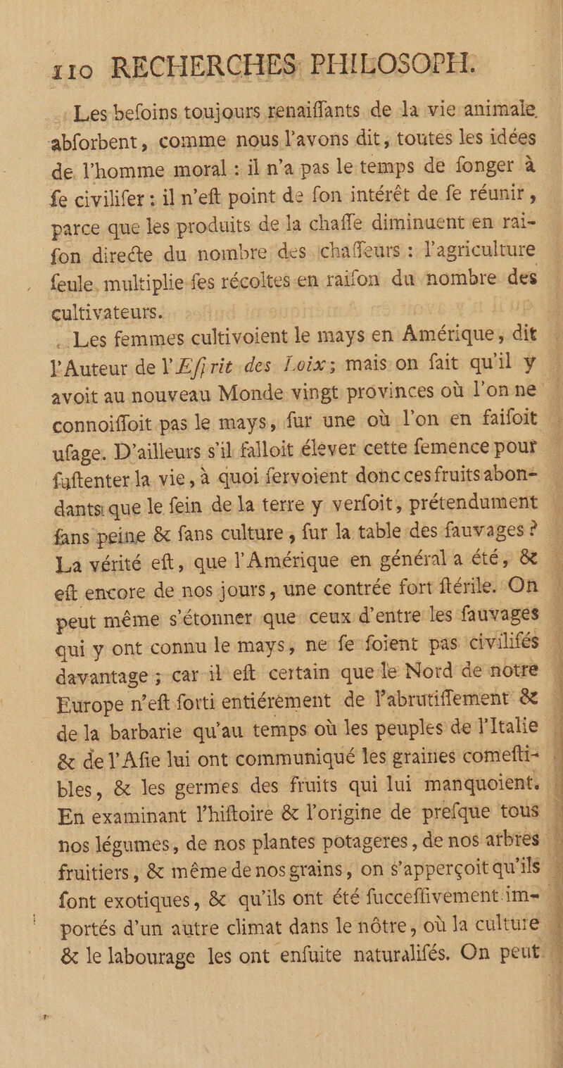 .1 Les befoins toujours renaiffants de la vie animale abforbent, comme nous l'avons dit, toutes les idées de l’homme moral : il n’a pas le temps de fonger à fe civilifer : il n’eft point de fon intérêt de fe réunir, parce que les produits de la chaffe diminuent en rai- fon directe du nombre des ichaffeurs : l’agriculture feule. multiplie-fes récoltes-en raïfon du nombre des cultivateurs. ox Les femmes cultivoient le mays en Amérique; dit l’Auteur de l'Æ/irit des Loix; mais on fait qu'il y connoiffoit pas le mays, fur une où l'on en failoit faftenter la vie, à quoi fervoient donccesfruitsabon- dantsique le fein de la terre y verfoit, prétendument eft encore de nos jours, une contrée fort ftérile. On peut même s'étonner que ceux d'entre les fauvages qui y ont connu le mays, ne fe foient pas civilifés davantage ; car il eft certain que le Nord de notre Europe n’eft forti entiérèment de labrutiflement & & de l'Afie lui ont communiqué les graines comefti= bles, & les germes des fruits qui lui manquoient. En examinant l’hiftoire & l’origine de prefque tous font exotiques, & qu'ils ont été fucceffivement im portés d'un autre climat dans le nôtre, où la culture