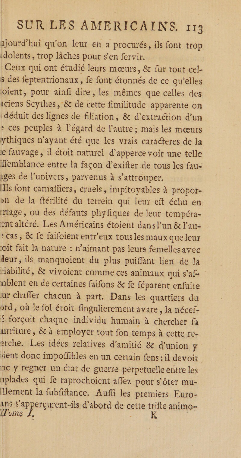 xjoutd’hui qu'on leur en a procurés, ils font trop idolents, trop lâches pour s’en fervir. | Ceux qui ont étudié leurs mœurs, &amp; fur tout cel- $ des feptentrionaux, fe font étonnés de ce qu’elles oient, pour ainfi dire, les mêmes que celles des iciens Scythes, &amp; de cette fimilitude apparente on déduit des lignes de filiation, &amp; d'extraction d’un : ces peuples à l'égard de l’autre; mais les mœurs ythiques n'ayant été que les vrais caraéteres de la € fauvage, il étoit naturel d’apperce voir une telle ffemblance entre la façon d'exifter de tous les fau- iges de l’univers, parvenus à s’attrouper. [Ils font carnaffiers, cruels > impitoyables à propor- on de la ftérilité du terrein qui leur eft échu en rtage, ou des défauts phyfiques de leur tempéra- ent altéré. Les Américains étoient dans l’un &amp; l’au- cas, &amp; fe faifoient entr’eux tous les maux que leur oit fait la nature : n’aimant pas leurs femellesavec fleur, ils manquoient du plus puiffant lien de la “iabilité, &amp; vivoient comme ces animaux qui s’af nblent en de certaines faifons &amp; fe féparent enfuite ur chaffer chacun à part. Dans les quartiers du prd , où le fol étoit fingulierement avare, la nécef- 5 forçoit chaque individu humain à chercher fa urriture , &amp; à employer tout fon temps à cette re- #rche. Les idées relatives d'amitié &amp; d'union y rent donc impoffibles en un certain fens: il devoit nc y régner un état de guerre perpetuelle entre les aplades qui fe raprochoient affez pour s'ôter mu- lement la fubfiftance. Auffi les premiers Euro- Ans S’apperçurent-ils d'abord sen cette trifte animo- Time L, K