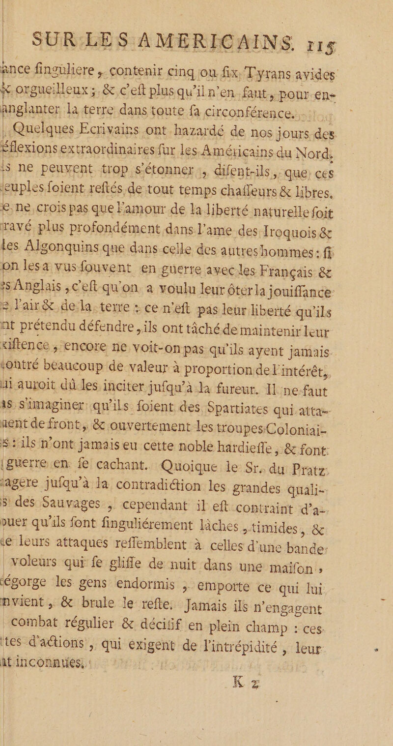 : SUR/LES AMERICAINS. r15 ance finguliere ;. contenir cinq jou. fix. Tyrans avides &.orgueilleux; & ceft plus qu’il n’en fant > Pour en- anglanter la terre dans toute fa circonférence. itag | Quelques Ecrivains ont hazardé de nos jours des Éflexionsextraordinaires fur les, Américains du Nord, js ne peuvent trop s'étonner :, difent-ils que: ces leuples foient reftés de tout temps chafleurs & libres, £: ne, crois pas que Famour de la liberté naturelle foit ravé. plus profondément dans l'ame des Iroquois& les Algonquins que dans celle des autreshommes : on lesa vusfouvent en guerre aveciles Français & *s Anglais ,c'eft qu'on a voulu leur éterla jouiffance = l'air& de la, terre : ce n’eft pas leur liberté qu'ils at prétendu défendre ils ont tâchéde maintenir leur xiftence > EnCOre ne voit-on pas qu'ils ayent jamais tontré beaucoup de valeur à proportion de l'intérét., hi auroit dû les inciter jufqu’à la fureur. Il :ne-faut à Simaginer qu'ils foient des Spartiates qui atta- nent de front, & ouvertement les troupes:Coloniai- $:1ls mont jamais eu cette noble hardieffe ,& font. (guerre en. fe cachant. Quoique le Sr. du Pratz: fagere juiqu'à la contradiétion les grandes quali- $ des Sauvages ; cependant il eft contraint d'a. puer qu'ils font finguliérement lâches timides, & <e leurs attaques reffemblent à celles d’une bande: voleurs qui fe glifle de nuit dans une maifon ; gorge les gens endormis ;. emporte ce qui lui pvient, & brule le refte, Jamais ils n'engagent combat régulier & déciif en plein champ : ces. tes d'actions ; qui exigent de lintrépidité | leur it inconnues, | K x