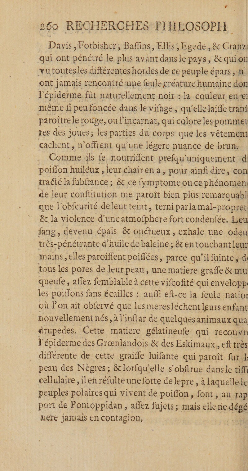 Davis, Forbisher, Baffins, Ellis, Egede ,&amp; Cranz: qui ont pénétré le plus avant dansle pays, &amp; quion vu toutesles différentes hordes de ce peuple épars , n° ont jamais rencontré une feule créature humaine don l'épiderme fût naturellement noir : la couleur ent même fi peu foncée dans le vifagé, qu'ellelaifle tranf paroîtrele 1 rouge, ou Pincarnat, qui colore les pommet res des joues; les parties du corps que les vêtement cachent, n’offrent qu’une légere nuance de brun. Comme ils fe, nourriffent prefqu'uniquement d poiflon huiléux, leurchairena, pour ainfi dire, con tracté la fubftance ; &amp; ce fymptome ou ce phénomen: de leur conftitution me paroît bien plus remarquabl que l'obfcurité de leur teint, terni par la mal-propret &amp; la violence d'une atmofphere fort condenfée. Leu fang, devenu épais &amp; onctueux, exhale une odeu très-pénétrante d’huile de baleine ; &amp; en touchant leur mains, elles paroiffent poiffées, parce qu’il fuinte, d tous les pores de leur peau, une matiere grafle &amp; mu queufe , aflez femblable à cette vifcofité qui envelopp: les poiflons fans écailles : auffi eft-ce la feule natior où l’on ait obfervé que les meresléchent leurs enfant nouvellement nés, à l'inftar de quelques animaux qua drupedes. Cette matiere gélatineufe qui recouvr l'épiderme des Grænlandois &amp; des Eskimaux, eft très différente de cette graifle luifante qui paroît fur 1 peau des Nègres; &amp; lorfqu'elle s’obftrue danse tiff cellulaire , ilen réfulte une forte delepre , à laquellele peuples polaires qui vivent de poiffon, font, au rap port de Pontoppidan, aflez fujets; mais ellerie dégé Reïre Jamais en contagion, .