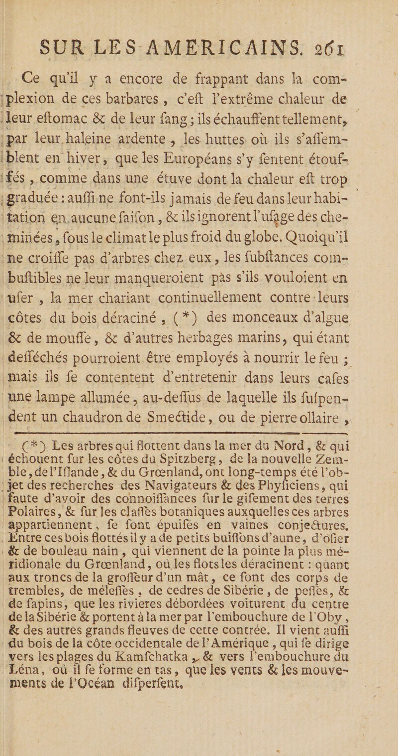 Ce qu'il y a encore de frappant dans la com- iplexion de ces barbares, c’eft l’extrême chaleur de leur eftomac &amp; de leur fang ; ils échauffent tellement, par leur haleine ardente , les huttes où ils s’aflem- iblent en hiver, que les Européans s’y fentent étouf- ifés ». comme dans une étuve dont la chaleur eft trop graduée : auffine font-ils jamais de feu dansleurhabi- tation en.aucune faifon , &amp; ilsignorent l'ufage des che- minées, fous le climat le plus froid du globe. Quoiqu'il ne croifle pas d'arbres chez eux, les fubftances com- buftibles ne leur manqueroient pàs s'ils vouloient en ‘ufer , la mer chariant continuellement contre:leurs côtes du bois déraciné , (*}) des monceaux d’algue &amp; de moufle, &amp; d’autres herbages marins, qui étant defféchés pourroient être employés à nourrir le feu ; mais ils fe contentent d'entretenir dans leurs cafes une lampe allumée, au-deflus de laquelle ils fufpen- dent un chaudron de Smeétide, ou de pierreollaire ;. (+) Les arbres qui flottent dans la mer du Nord, &amp; qui échouent fur les côtes du Spitzberg, de la nouvelle Zem- ble, del’Ifiande, &amp; du Grœnland, ont long-temps été l’ob- .jet des recherches des Navigateurs &amp; des Phyficiens, qui faute d’avoir des connoiflances fur le gifement des terres Polaires, &amp; fur les claflès botaniques auxquelles ces arbres appartiennent, fe font épuifés en vaines conjeë&amp;tures, . Entre cesbois flottésil y a de pecits buiflons d’aune, d’ofier . &amp; de bouleau nain, qui viennent de la pointe la plus mé- ridionale du Grænland, où les flotsles déracinent : quant aux troncs de la grofleur d’un mât, ce font des corps de trembles, de mélefles , de cedres de Sibérie , de peñles, &amp; de fapins, que les rivieres débordées voiturent du centre de la Sibérie &amp; portent à la mer par l'embouchure de l'Oby, &amp; des autres grands fleuves de cette contrée. Il vient auffi du bois de la côte occidentale de l’ Amérique , qui fe dirige vers les plages du Kamfchatka , &amp; vers l'embouchure du Léna, où il fe forme en tas, que les vents &amp; les mouve- ments de l'Océan difperfent,
