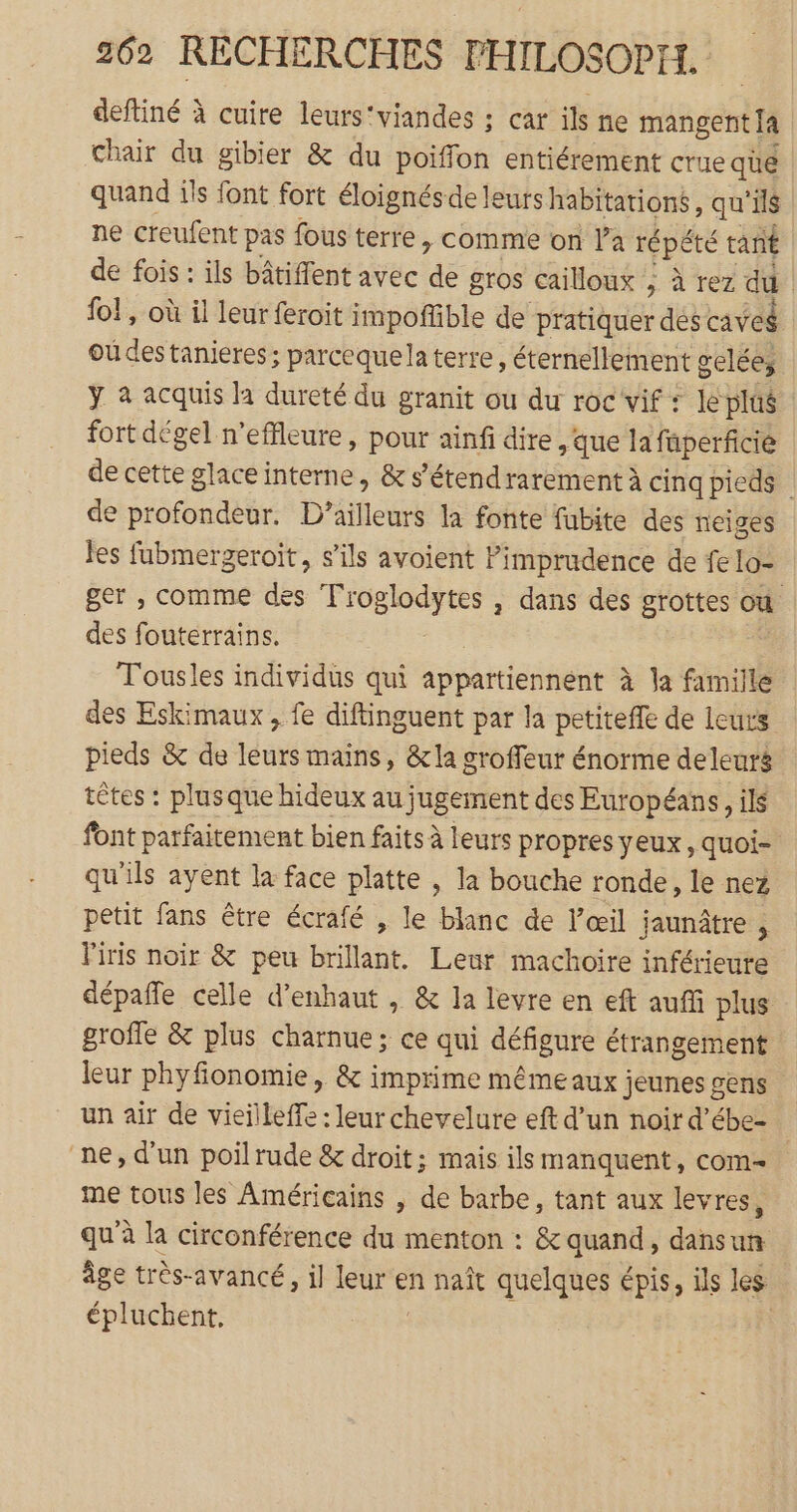 deftiné à cuire leurs'viandes ; car ils ne mangerit [a Chair du gibier &amp; du poiffon entiérement crue qe quand ils font fort éloignésde leurs habitations, qu'ils ne creufent pas fous terre, comme on l’a répété tant de fois : ils bâtiffent avec de gros cailloux : à rez du | fo! , où il leur feroit impoñfible de pratiquer dés caveg ou des tanieres ; parcequela terre, éternellement gelées ÿ à acquis la dureté du granit ou du roc vif : le plûé fort dégel n’effleure , pour ainf dire que la füperficié de cette glace interne, &amp; s’étend rarement à cinq pieds de profondeur. D'ailleurs la fonte fubite des neiges Jes fubmergeroit, s'ils avoient Pimprudence de fe lo- ger , comme des Troglodytes , dans des grottes où des fouterrains. | Tousles individus qui appartiennent à la famille des Eskimaux , fe diftinguent par la petitefe de leurs pieds &amp; de leurs mains, &amp;la groffeur énorme deleurg têtes : plusque hideux au jugement des Européans, ils font parfaitement bien faits à leurs propres yeux, quoi- qu'ils ayent la face platte , la bouche ronde, le nez petit fans être écrafé , le blanc de l’œil jaunâtre : l'iris noir &amp; peu brillant. Leur machoire inférieure dépañfe celle d’enhaut , &amp; la levre en eft auf plus groffe &amp; plus charnue; ce qui défigure étrangement leur phyfionomie, &amp; imprime même aux jeunes gens un air de vieilleffe : leur chevelure eft d’un noir d’ébe- ne, d’un poil rude &amp; droit ; mais ils manquent, COM me tous les Américains , de barbe, tant aux levres, qu’à la circonférence du menton : &amp; quand, dansun âge très-avancé, il leur en naît quelques épis, ils les épluchent, |