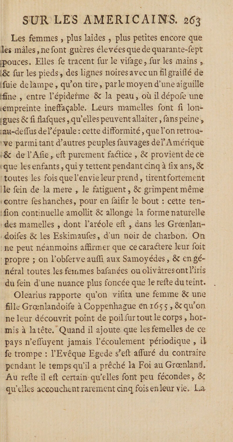 Les femmes , plus laides , plus petites encore que les mâles ,ne font guères élevées que de quarante-fept pouces. Elles fe tracent fur le vifage, fur les mains, &amp; fur les pieds, des lignes noiresavecun fil graiflé de (fuie de lampe, qu’on tire, par le moyen d’une aiguille fine , entre l’épideïme &amp; la peau, où il dépofe une empreinte ineffaçable. Leurs mamelles font fi lon- ‘gues &amp; fi flafques ,qu'’elles peuventallaiter, fans peine, sau-deflus del épaule : cette difformité , que l’on retrou- ‘ve parmi tant d’autres peuples fauvages del Amérique t&amp; de l’Afe, eft purement factice , &amp; provient de ce «que lesenfants, qui y tettent pendant cinq à fix ans, &amp; ‘toutes les fois que l'envie leur prend, tirentfortement lle fein de la mere , le fatiguent , &amp; grimpent même (eontre feshanches, pour en faifir le bout : cette ten- ifion continuelle amollit &amp; allonge la forme naturelle des mamelles , dont l’aréole eft , dans les Grœnlan- doifes &amp; les Eskimaufes, d'un noir de charbon. On ‘ne peut néanmoins affirmer que ce caraétere leur foit ‘propre ; on lobferve auffi aux Samoyédes, &amp; en gé- néral toutes les femmes bafanées ou olivâtresont Piris -du fein d’une nuance plus foncée que le refte du teint. Olearius rapporte qu'on vifita une femme &amp; une fille Grœnlandoife à Coppenhague en 1655 ,&amp; qu'on ne leur découvrit point de poil fur tout le corps, hor- mis à latête. Quand il ajoute que les femelles de ce pays n’effuyent jamais l'écoulement périodique , ik fe trompe : l'Evêque Egede s’eft affuré du contraire pendant le temps qu’il a prêché la Foi au Grœænland, Au refte il eft certain qu’elles font peu fécondes, &amp; qu’elles accouchent rarement cinq foisenleur vie. La