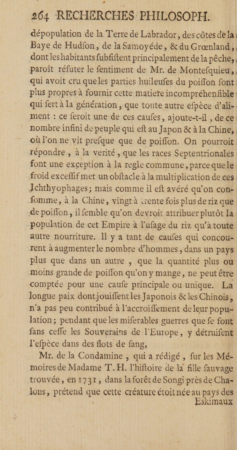 dépopulation de la Terre de Labrador, des côtes de la; Baye de Hudfon, de la Samoyéde, &amp; du Grœnland , | dont leshabitants fubfftent principalement de la pêche, | paroît réfuter le fentiment de Mr. de Montefquieur, | qui avoit cru queles parties huileufes du poiffon font: plus propres à fournir cette matiere incompréhenfble : qui fert à la génération , que toute autre efpèce d’ali- ment : ce feroit une de ces caufes, ajoute-t-il , dece: nombre infini de peuple qui eft au Japon &amp; à la Chine, | où l'on ne vit prefque que de poiffon. On pourroit répondre, à la verité , que les races Septentrionales font une exception à la regle commune, parce quele froid exceffif met un obftacle à la multiplication de ces Æchthyophages; mais comme il eft avéré qu’on con fomme, à la Chine, vingt à irente fois plus de riz que de poiflon, il femble qu’on devroit attribuer plutôt la population de cet Empire à l’ufage du riz qu’à toute autre nourriture. 11 y a tant de caufes qui concou- rent à augmenter le nombre d’hommes, dans un pays plus que dans un autre , que la quantité plus où moins grande de poiffon qu’on y mange, ne peut être comptée pour une caufe principale ou unique. La longue paix dontjouiffent les Japonois &amp; les Chinois, n'a pas peu contribué à l'accroifflement de leur popu- lation; pendant que les miferables guerres que fe font fans ceffe les Souverains de l'Europe, y “ro l’efpèce dans des flots de fang, Mr. de la Condamine , qui a rédigé , fur les Mé- moires de Madame T.H. l'hiftoire de la fille fauvage trouvée, en 1731, dans la forêt de Songi près de Cha- lons, prétend que cette créature étoit née au pays des Eskimaux