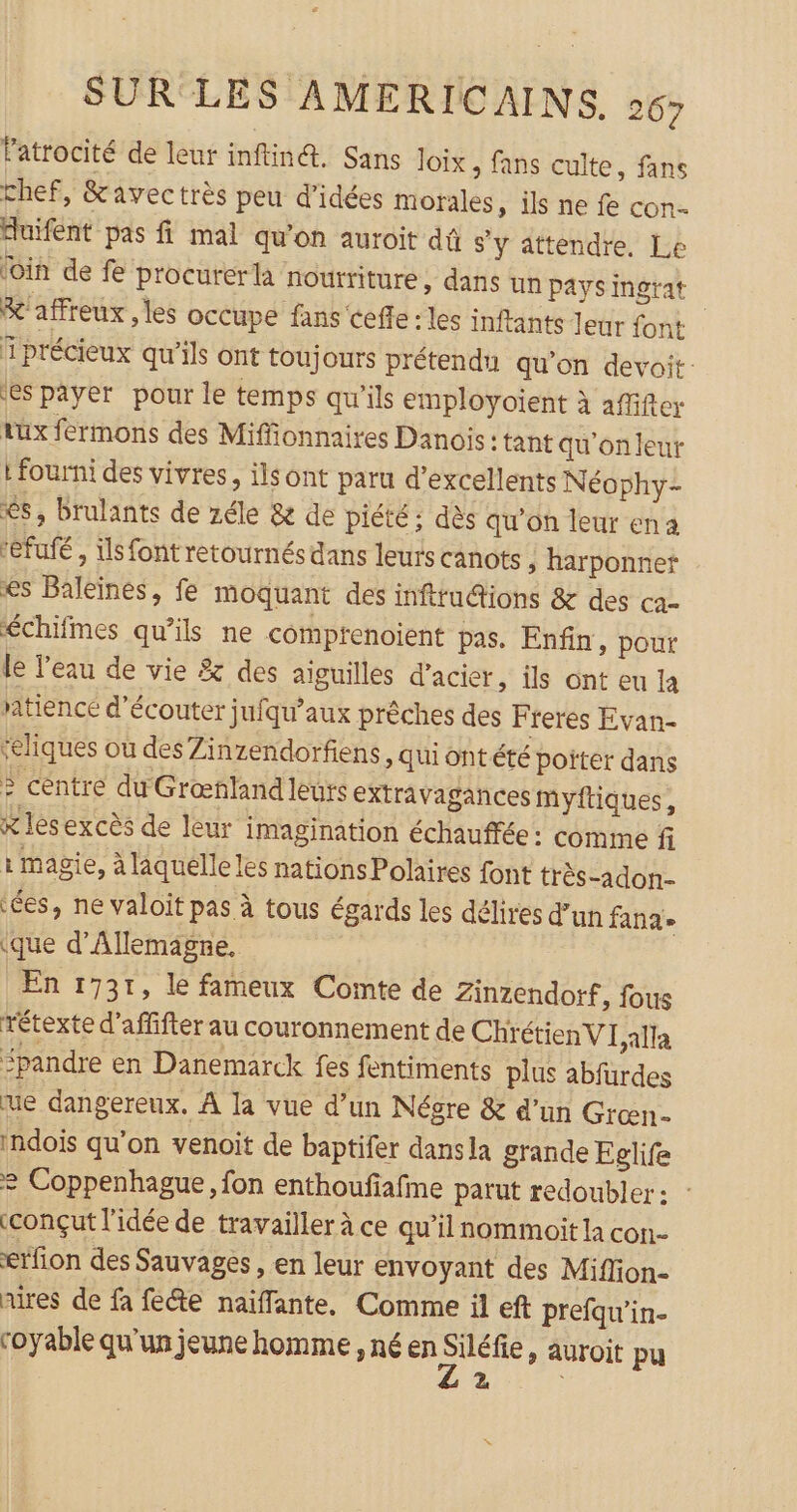 Patrocité de leur inftin@. Sans Joïix , fans culte, fans chef, &amp;avectrès peu d'idées morales, ils ne fe con. duifent pas fi mal qu'on auroit dû s'y attendre. Le loin de fe procurer là nourriture, dans un pays ingrat &amp;'affreux , les occupe fans Cefle : les inftants leur font 1 précieux qu’ils ont toujours prétendu qu’on devoit: es payer pour le temps qu’ils employoient à affifter tüux fermons des Miffionnaires Danois : tant qu'on leur : fourni des vivres, ils ont paru d'excellents Néophy- &lt;s, brulants de zéle &amp; de piété: dès qu'on leur ena efuié , Us font retournés dans leurs canots ; harponnet es Baleinés, fe moquant des infttud@ions &amp; des ca- échifmes qu’ils ne comprenoient pas. Enfin, pour le l’eau de vie &amp; des aiguilles d'acier, ils ont eu la atiencé d'écouter jufqu’aux prêches des Freres Evan- ‘eliques où des Zinzendorfiens, quiontété poiter dans &gt; centre du Grœnland leurs extravagances myftiques , x les excès de leur imagination échauffée : comme fi i magie, à laquelle les nations Polaires font très -adon- ées, ne valoit pas à tous égards les délires d’un fana» (que d'Allemagne. En 1731, le fameux Comte de Zinzendorf, fous rétexte d’affifter au couronnement de ChrétienVI Aa &lt;pandre en Danemarck fes fentiments plus abfurdes ue dangereux. A la vue d’un Négre &amp; d'un Grœn- indois qu'on venoit de baptifer dansla grande Eglife = Coppenhague, fon enthoufafme parut redoubler: tconçut l'idée de travailler à ce qu’il nommoit la con.- erfion des Sauvages, en leur envoyant des Miflon- aires de fa fete naiffante, Comme il eft prefqu’in- coyable qu’un jeune homme , né en 7. &gt; AUTOÏt pu x |