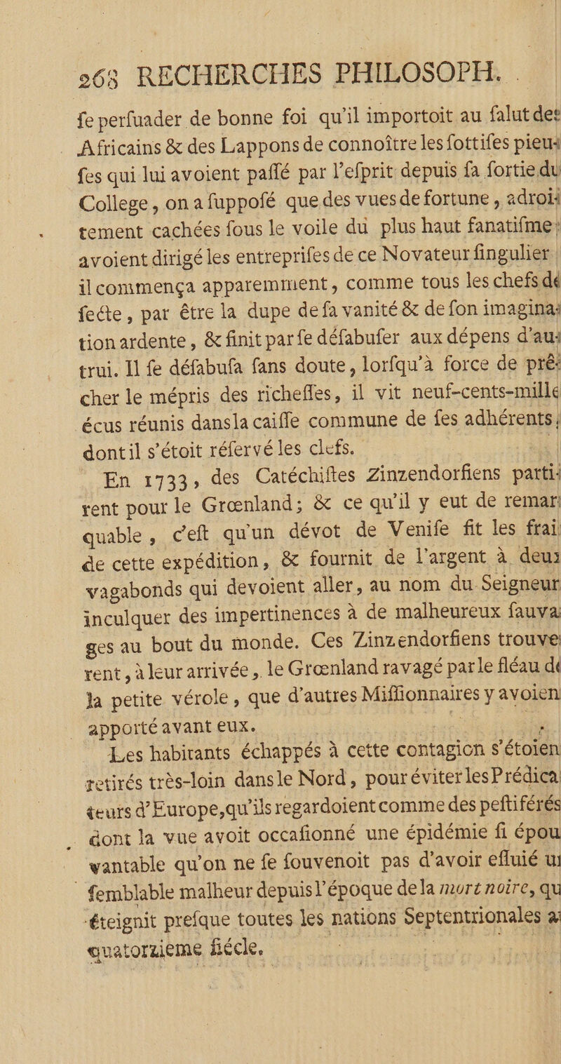 fe perfuader de bonne foi qu'il importoit au falut det Africains &amp; des Lappons de connoître les fottifes pieus fes qui lui avoient pañlé par l’efprit depuis fa fortie du College, on a fuppofé que des vuesde fortune, adroii tement cachées fous le voile du plus haut fanatifme avoient dirigé les entreprifes de ce Novateur fingulier | ilcommença apparemment, comme tous les chefs dé fete, par être la dupe de fa vanité &amp; de fon imagina: tionardente, &amp; finit parfe défabufer aux dépens d'au: trui. Il fe défabufa fans doute, lorfqu'à force de pré: cher le mépris des richefles, il vit neuf-cents-millé écus réunis dansla caiffe commune de fes adhérents dontil s’étoit réfervé les clefs. c| En 1733, des Catéchiftes Zinzendorfiens parti: rent pour le Grœnland; &amp; ce qu'il y eut de remar: quable, ceft quun dévot de Venife fit les frai de cette expédition, &amp; fournit de l'argent à deu vagabonds qui devoient aller, au nom du Seigneur inculquer des impertinences à de malheureux fauva ges au bout du monde. Ces Zinzendorfiens trouve rent , à leur arrivée. le Grœnland ravagé parle fléau di ja petite vérole, que d’autres Miffionnaires y avoien apporté avant eux. ri et Les habitants échappés à cette contagion s'étoien retirés très-loin dansle Nord, pouréviter les Prédica teurs dEurope,qu'ils regardoient comme des petiférés gont la vue avoit occafionné une épidémie fi épou yantable qu’on ne fe fouvenoit pas d'avoir efluié u: : femblable malheur depuis l’époque dela mure noire, qu éteignit prefque toutes les nations Septentrionales à auatorzieme fiécle, D |