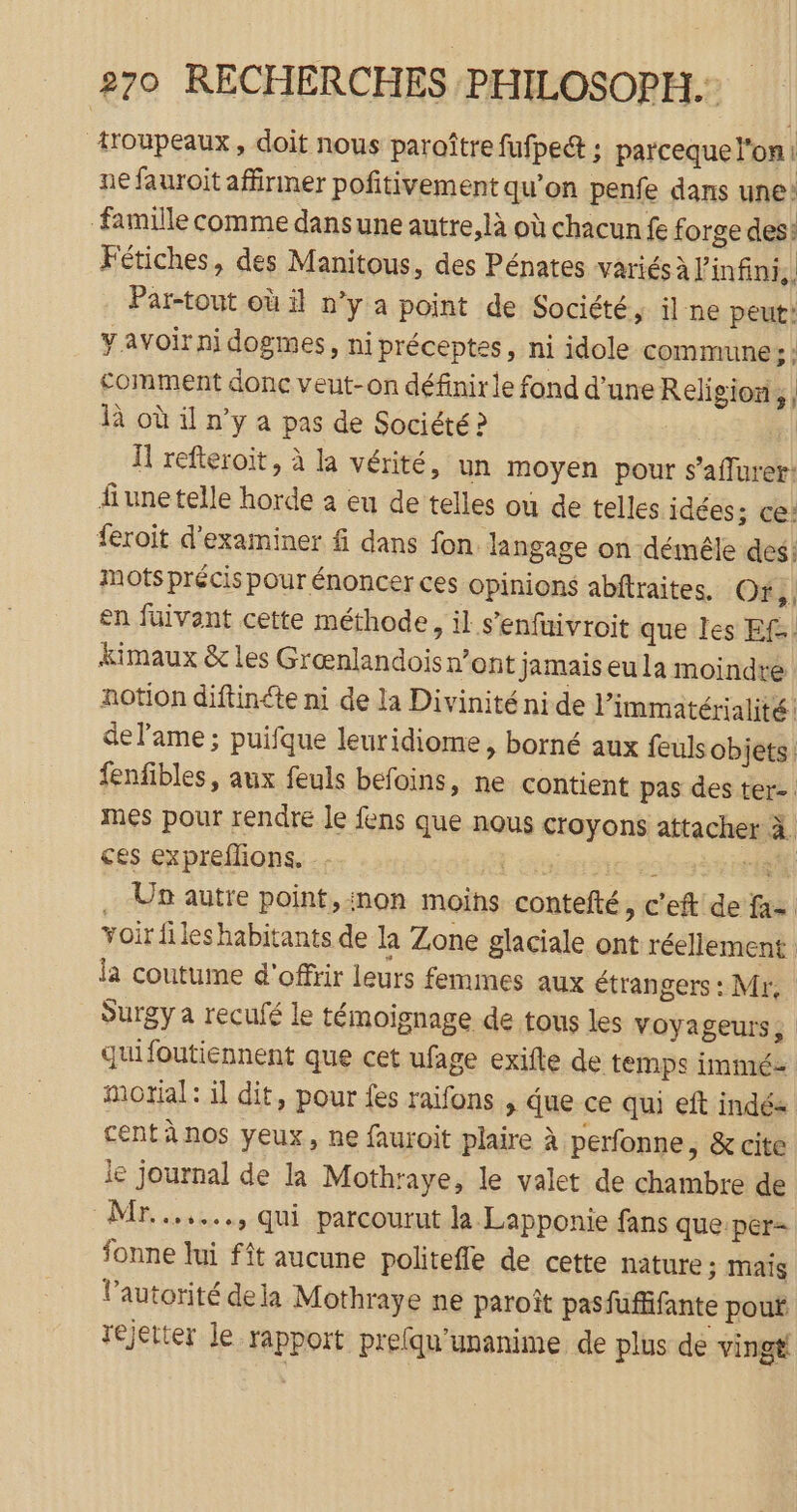 troupeaux, doit nous paroître fufpeét ; parcequel'on ne fauroit affirmer poñitivement qu’on penfe dans une: famille comme dansune autre, là où chacun £ forge des: Fétiches, des Manitous, des Pénates variés à l'infini, Par-tout où il n’y a point de Société, il ne peut: avoir ni dogmes, ni préceptes, ni idole commune ; ; comment donc veut-on définirle fond d’une Religion, | là où il n’y a pas de Société ? | H refteroit, à la vérité, un moyen pour s’affurer: fiunetelle horde à eu de telles où de telles idées; ce: feroit d'examiner f dans fon. langage on démêle des: mots précis pour énoncer ces opinions abftraites. Of, en fuivant cette méthode, il s’enfüivroit que Îles Ef-. kimaux &amp; les Grænlandois n’ont jamais eu la moindre notion diftinéte ni de la Divinité nide l’immatérialité! de lame; puifque leuridiome, borné aux feuls objets. fenfibles, aux feuls befoins, ne contient pas des ter. mes pour rendre le fens que nous croyons attacher à. ces expreflions. _- l'nfarte es ri Un autre point,inon moins contefté »C'eft de fa- voir fileshabitants de la Zone glaciale ont réellement la coutume d'offrir leurs femmes aux étrangers : Mr, Surgy a reculé le témoignage de tous les voyageurs, quifoutiennent que cet ufage exifte de temps immé motial: il dit, pour fes raifons , due ce qui eft indés cent à nos yeux, ne fauroit plaire à perfonne, &amp; cite le journal de la Mothraye, le valet de chambre de Mr......., qui parcourut la Lapponie fans que per- fonne lui fît aucune politeffe de cette nature ; mais l’autorité dela Mothraye ne paroît pasfufifante pout rejeter le rapport prefqu'unanime de plus de vingt