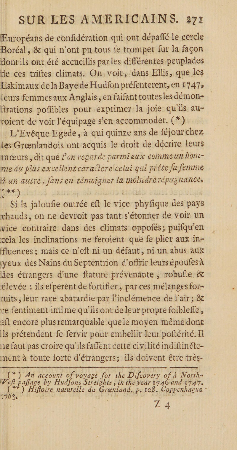 EÉuropéans de confidération qui ont dépañlé le cercle Boréal, &amp; qui n’ont pu tous fe tromper fur la façon “ontils ont été accueillis parles différentes peuplades de ces triftes climats. On. voit, dans Ellis, que les Eskimaux dela Baye de Hudfon préfenterent, en 1747» leurs femmesaux Anglais, en faifant toutes les démon- firations poffñbles pour exprimer la joie qu'ils au- roient de voir l'équipage s’en accommoder. (*) L’Evêque Egede, à qui quinze ans de féjour chez Les Grœnlandois ont acquis le droit de décrire leurs mœurs , dit que ox regarde parmieux comme un hom- me du plus excellent caractereicelui qui mréte fa femme à un autre, fans en EMA la moindrerépugnance, 4x) Si la PRE outrée ef le vice biiene des pays chauds, on ne devroit pas tant s'étonner de voir un vice contraire dans des climats oppofés; puifqu’en cela les inclinations ne feroient que fe plier aux in- fluences ; mais ce n’eft ni un défaut, ni un abus aux yeux des Nains du Septentrion d’offrir leurs époufes à des étrangers d'une ftature prévenante ; robufte &amp; Élevée : ils efperent de fortifier, par ces mélanges for- tuits ; leur race abatardie par l’inclémence de l'air ; &amp; ce fentiment intime qu’ilsont de leur propre foiblefe, 2ft encore plusremarquable quele moyen mêmedont ls prétendent fe fervir pour embellir leur poftérité. Il ne faut pas croire qu'ils faffent cette civilité indiftinéte- ment à toute forte d'étrangers; ils doivent être très- (*}) An account of voyage for the Der of à North= Pef palage by Hudfons Streights, in thé year 1746 and 1747. +) Hifloire naturelle du Grænland. Ps 108. Coppenhagua 9 170% ZL 4