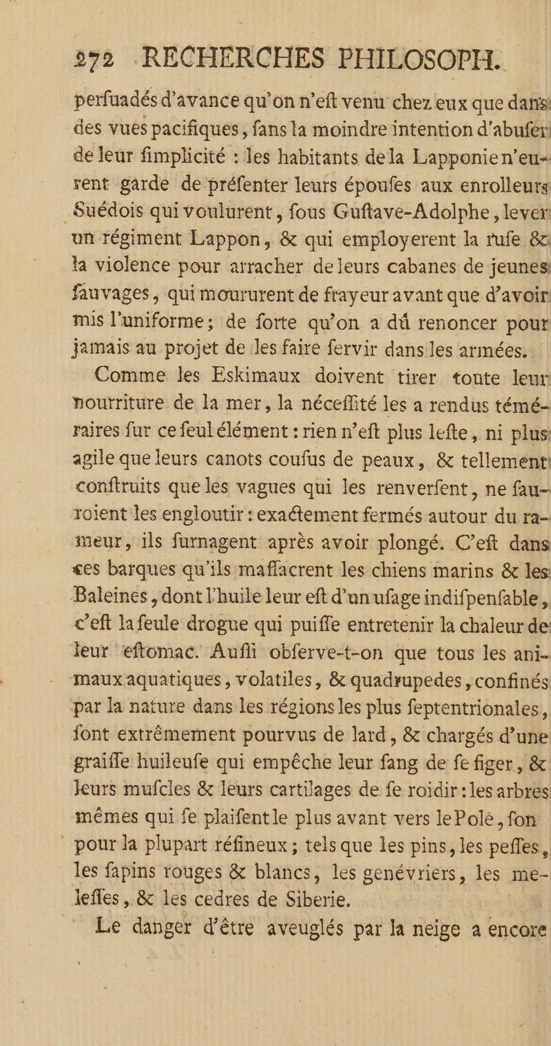 _ perfuadés d'avance qu’on n’eft venu chez eux que dans: des vues pacifiques, fans la moindre intention d’abufer: de leur fimplicité : les habitants dela Lapponien’eu- rent garde de préfenter leurs époufes aux enrolleurg Suédois qui voulurent , fous Guftave-Adolphe, lever un régiment Lappon, &amp; qui employerent la rufe 8c la violence pour arracher de leurs cabanes de jeunes: fauvages, qui moururent de frayeur avant que d’avoir mis l'uniforme; de forte qu’on a dû renoncer pour jamais au projet de les faire fervir dans les armées. Comme les Eskimaux doivent tirer toute leur nourriture de la mer, la néceffité les a rendus témé- raires fur ce feul élément : rien n’eft plus lefte, ni plus agile que leurs canots coufus de peaux, &amp; tellement! conftruits que les vagues qui les renverfent, ne fau- roient les engloutir :exatement fermés autour du ra- Meur, ils furnagent après avoir plongé. C’eft dans £es barques qu’ils maffacrent les chiens marins &amp; les: Baleines , dont l'huile leur eft d’unufage indifpenfable, c’eft la feule drogue qui puiffe entretenir la chaleurde: leur eftomac. Aufli obferve-t-on que tous les ani mauxaquatiques, volatiles, &amp; quadrupedes, confinés par la nature dans les régions les plus feptentrionales, font extrêmement pourvus de lard, &amp; chargés d’une graifle huileufe qui empêche leur fang de fe figer, &amp; kurs mufcles &amp; leurs cartilages de fe roidir: les arbres mêmes qui fe plaifent le plus avant vers le Pole, fon ” pour la plupart réfineux ; tels que les pins, les pefñles, les fapins rouges &amp; blancs, les genévriers, les me- lefles , &amp; les cedres de Siberie. : Le danger d’être aveuglés par la neige a encore