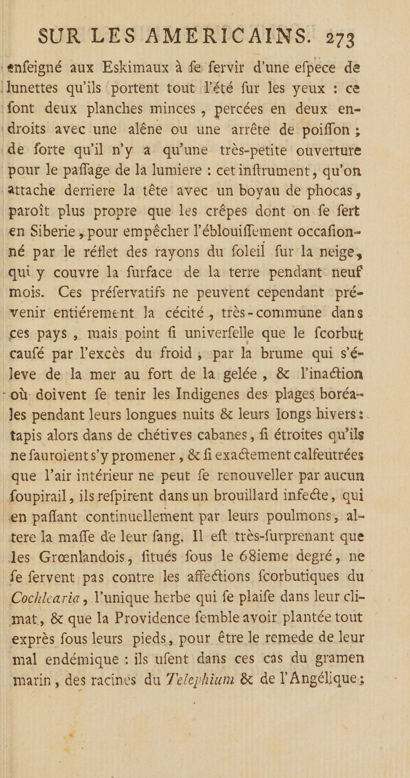 ‘enfeigné aux Eskimaux à fe fervir d’une efpece de lunettes qu'ils portent tout l'été fur les yeux : ce font deux planches minces , percées en deux en- droits avec une alêne ou une arrête de poiffon ; de forte qu’il n'y à qu'une très-petite ouverture pour le paflage de la lumiere : cetinftrument, qu’on attache derriere la tête avec un boyau de phocas, paroît plus propre que les crêpes dont on fe fert en Siberie , pour empêcher l’éblouiffement occafion- né par le réflet des rayons du foleil fur la neige, quiy couvre la furface de la terre pendant neuf mois. Ces préfervatifs ne peuvent cependant pré- venir entiérement la cécité, très-commune dans ces pays , mais point fi univerfelle que le fcorbut caufé par l'excès du froid ; par la brume qui s’é- leve de la mer au fort de la gelée, &amp; l'inaion -où doivent fe tenir les Indigenes des plages boréa- Jes pendant leurs longues nuits &amp; leurs longs hivers :. tapis alors dans de chétives cabanes, fi étroites qu’ils ne fauroient s’y promener , &amp; fi exaétement calfeutrées que l’air intérieur ne peut fe renouveller par aucun foupirail, ils refpirent dans un brouillard infeéte, qui en paflant continuellement par leurs poulmons, al- tere la maffe de leur fang. Il eft très-furprenant que les Grœnlandois, fitués fous le 68ieme degré, ne fe fervent pas contre les affetions fcorbutiques du Cochlearia, l'unique herbe qui fe plaife dans leur cli- mat, &amp; que la Providence femble avoir plantée tout exprès fous leurs pieds, pour être le remede de leur mal endémique : ils ufent dans ces cas du gramen marin, des racines du 7e/ephium &amp; de l'Angélique: