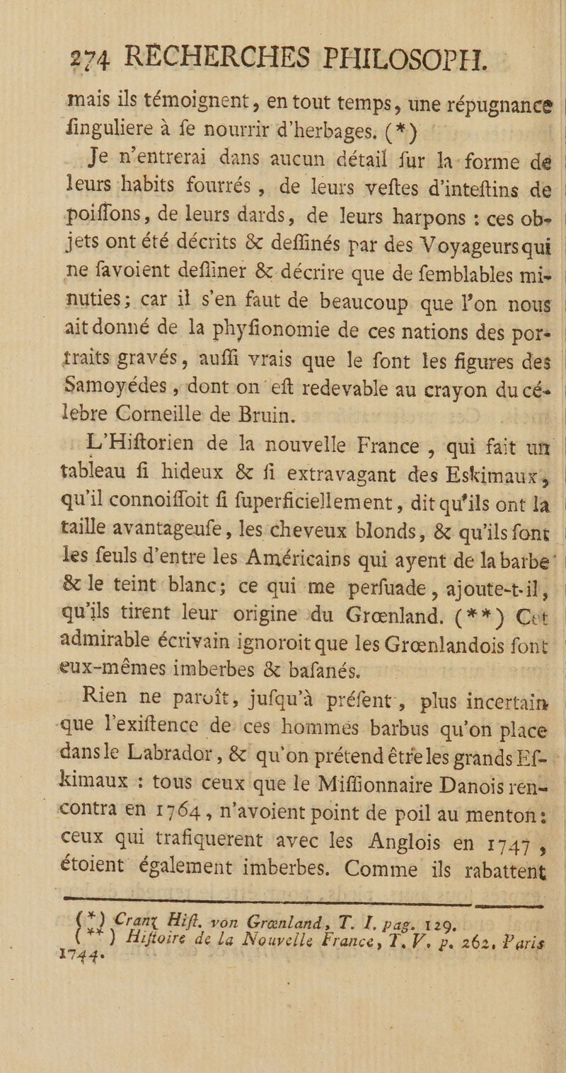 mais ils témoignent, en tout temps, une répugnance finguliere à fe nourrir d'herbages, (*) : leurs habits fourrés , de leurs veftes d’inteftins de poiflons, de leurs dards, de leurs harpons : ces ob- nuties; car il s'en faut de beaucoup que l’on nous Samoyédes , dont on eft redevable au crayon du cé: lebre Corneille de Bruin. tableau fi hideux &amp; fi extravagant des Eskimaux, qu'il connoïfloit fi fuperficiellement , dit qu’ils ont la taille avantageufe, les Cheveux blonds, &amp; qu’ils font &amp; le teint blanc; ce qui me perfuade, ajoute-t-il, qu'ils tirent leur origine du Grœnland. (SYY Ch admirable écrivain ignoroit que les Grœnlandois font eux-mêmes imberbes &amp; bafanés. Rien ne parvît, jufqu’à préfent:, plus incertain que l’exiftence de ces hommes barbus qu’on place kimaux : tous ceux que le Miffionnaire Danois ren= ceux qui trafiquerent avec les Anglois en 17474 étoient également imberbes. Comme ils rabattent om à ; { *) Cranx Hifi. von Grænland, T. I, pag. 120, **) Hiftoire de La Nouvelle France, T. V, p. 262, Paris 1744
