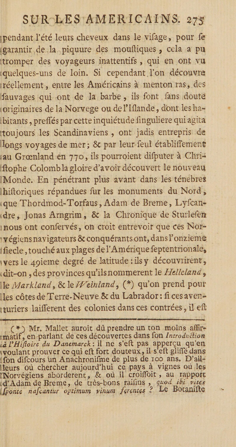 pendant l'été leuts cheveux dans le vifage, pour fe garantir de la. piquure des mouftiques , cela à pu tromper des voyageurs inattentifs , qui en ont vu ‘quelques-uns de loin. Si cependant l’on découvre réellement, entre les Américains à menton ras, des fauvages :qui ont de la barbe , ils font fans doute originaires de la Norvege ou de l’Iflande, dont les ha- ibitants , preflés par cette inquiétude finguliere quiagita toujours les Scandinaviens , ont jadis entrepris de Hongs voyages de mer; &amp; par leur feul établiffement jau Grœnland'en 770, ils pourroient difputer à Chria ftophe Colombla gloire d’avoir découvert le nouveau IMonde. En pénétrant plus avant dans les ténebres ibiftoriques répandues fur les monuments du Nord, ‘que Thordmod-Torfaus, Adam de Breme, Lyfcan- «dre, Jonas Arngrim , &amp; la Chronique de Sturlefen inous ont confervés, on croit entrevoir que ces Nor- \végiensnavigateurs &amp; conquérantsont, dans lonzieme (fiecle, touché aux plages de l'Amérique feptentrionale, \vers le 4oieme degré de latitude :ilsy découvrirent, «dit-on , des provinces qu'ilsnommerent le Æe//cland, lle Markland, &amp; le feinland, (*) qu’on prend pour les côtes de Terre-Neuve &amp; du Labrador: ficesavern- ‘œuriers laifferent des colonies dans ces contrées, il eff (+) Mr. Mallet auroit dû prendre un ton moins affir- rmatif, en-parlant de ces découvertes dans fon /ntrodrétion ià l’Hifloire du Danemarck : il ne s’eft pas apperçu qu'en \voulant prouver ce qui eft fort douteux, ils'eft gliffé dans {fon difcours un Anachronifme de plus de 100 ans. PD’ail- Heurs où chercher aujourd'hui ce pays à vignes où les Norvégiens aborderent, &amp; où il croiffoit , au rappoft d'Adam de Breme, de très-bons raifins , guod ibi vites {ponte nafcantur optimum vinum ferentes ? Le Botanifte