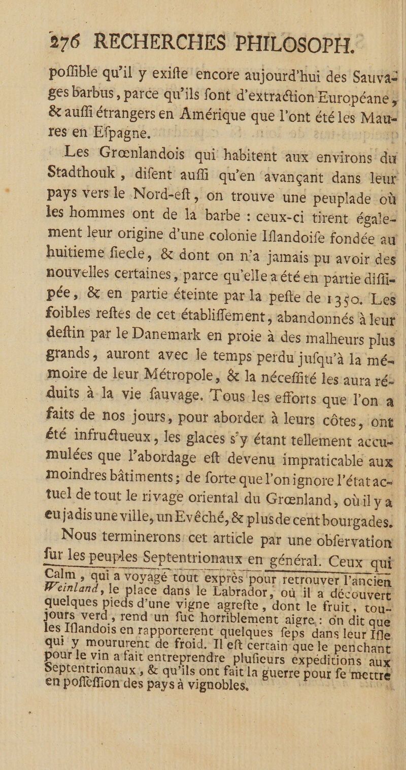 poffible qu’il y exifte encore aujourd’hui des Sauvas ges barbus, parce qu’ils font d'extraction Européane , &amp; aufli étrangers en Amérique que l'ont été les Mau- res en Efpagne. D pays vers le Nord-eft, on trouve une peuplade où les hommes ont de la barbe : ceux-ci tirent égale- ment leur origine d’une colonie Iflandoife fondée au huitieme fiecle, &amp; dont on n’a jamais pu avoir des nouvelles certaines, parce qu’elle zétéen païtie difii= pée, &amp; en partie éteinte par la pefte de 1350. Les deftin par le Danemark en proie à des malheurs plus grands, auront avec le temps perdu jufqu’à la mé- moire de leur Métropole, &amp; la néceffité les aura ré- duits à la vie fauvage. T'ous les efforts que l’on a faits de nos jours, pour aborder à leurs côtes, ont moindres bâtiments ; de forte que lonignore l’étatac- tuel de tout le rivage oriental du Grœnland, oùil y a eu jadis une ville, un Evêché, &amp; plusde cent bourgades. Nous terminerons: cet article par une obfervation: fur les peuples Septentrionaux en général. Ceux qui RE a Calm , qui a voyagé tout exprès pour retrouver l’ancien Weinland, le place dans le Labrador, où il a découvert quelques pieds d’une vigne agrefte, dont le fruit , tou- jours verd , rend-un fuc horriblement aïigre.: on dit que les Tflandois en rapporterent quelques feps dans leur ffle qui y moururent de froid. Il eft certain que le penchant pour le vin afait entreprendre plufieurs expéditions aux Septentrionaux, &amp; qu’ils ont fait la guerre pour fe mettre en poffMion des pays à vignobles, RS CPR