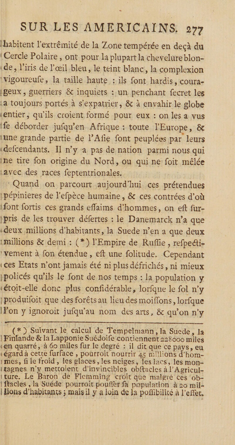 e SUR LES AMERICAINS. 27 (habitent l’extrêmité de la Zone tempérée en deçà du : Cercle Polaire, ont pour la plupart la chevelure blon- (de, l'iris de l'œil.bleu , le teint blanc, la complexion \vigoureufe, la taille haute : ils font hardis, coura- (geux, guerriers &amp; inquiets : un. penchant fecret les a toujours portés à s’expatrier, &amp; à envahir le globe «entier, qu’ils croient formé pour eux : on les a vus ife déborder jufqu’en Afrique : toute l'Europe, &amp; lune grande partie de PAfie font peuplées par leurs «defcendants. Il n’y a pas de nation parmi nous qui ine tire fon origine du Nord, ou qui ne foit mêlée avec des races feptentrionales. Quand on parcourt aujourd’hui ces prétendues ipépinieres de l’efpèce humaine, &amp; ces contrées d’où ifont fortis ces grands effaims d'hommes, on eft fur- ipris de les trouver défertes : le Danemarck n’a que «deux millions d'habitants, la Suede n’en a que deux millions &amp; demi : (*) l'Empire de Ruffie , refpetti- ‘vement à fon étendue, eft une folitude. Cependant «ces Etats n’ont jamais été ni plus défrichés, ni mieux Ipolicés qu’ils le font de nos temps : la population y tétoit-elle donc plus confidérable, lorfqne le fol n’y 1produifoit que des forêts au lieu des moiflons, lorfque Von y ignoroit jufqu'au nom des arts, &amp; qu’on n’y (*) Suivant le calcul de Tempelmann, la Suede, la |Finfande &amp; la Lapponie Suédoife contiennent 228000 miles «en quarré, à 60 miles fur le degré : il dit que ce pays, eu (égard à cette furface , pourroit nourrir 45 millions d’hom- mes, fi le froid , les glaces, les nciges, les lacs, les mon- itagnes n'y mettoient d’invincibles obftacles à l’Agricul- iture. Le Baron de Flemming croit que malgré ces ‘ob- {ftacles , la Suéde pourroit pouffér fa population à 20 mil- {lions d'habitants ; mais il y a loin de la poffibilité à l'effet,