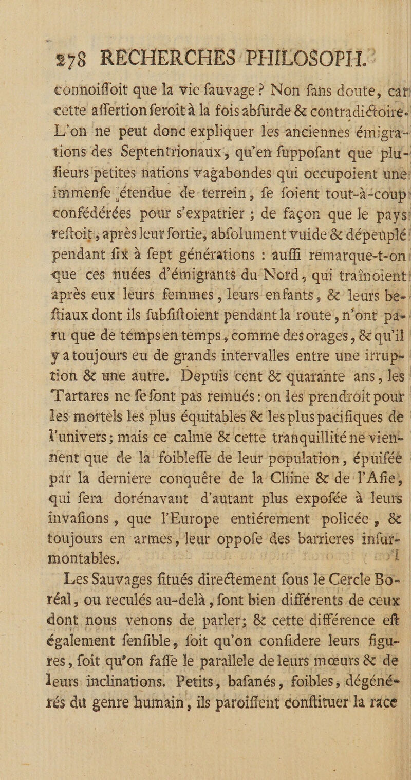 connoïifoit que la vie fauvage? Non fans doute, car cétte affertion feroit à la fois abfurde &amp; contradiétoire. L'on ne peut donc expliquer les anciennes émigra- tions des Septentrionaux, qu’en fuppofant que plu- fieurs petités nations vagabondes qui occupoient une: immenfe étendue de terrein, fe foient tout-à-coupi confédérées pour s'expatrier ; de façon que le pays: reftoit,, après leur fortie, abfolument vuide &amp; dépeuplé! pendant fix à fept générations : auffi remarque-t-on1 que ces nuées d'émigrants du Nofd, qui traînoient! après eux leurs femmes, leurs enfants, &amp; leuts be-. ftiaux dont ils fubfiftoient pendant la route , n’ont pa-: ru que de témpsen temps, comme des orages, &amp; qu'il | yatoujours eu de grands intervalles entre une irrupe tion &amp; une autre. Depüis cent &amp; quarante ans, les Tartares ne fe font pas remués : on les prendroït pout les mortels les plus équitables &amp; les plus pacifiques de l'univers; mais ce calme &amp; cette tranquillité ne viene nent que de la foibleffe de leur population, épuifée par la derniere conquête de la Chine &amp; de l'Afie, qui fera dorénavant d'autant plus expofée à leurs invafions , que l'Europe entiérement policée, &amp; toujours en armes, leur oppole des D. infur- montables. | | Les Sauvages fitués diretement fous le Cérde Bo- réal, ou reculés au-delà , font bien différents de ceux dont nous venons de parler; &amp; cette différence eft également fenfible, foit qu’on confidere leurs figu- res, foit qu’on fañe le parallele de leurs mœurs &amp; de leurs inclinations. Petits, bafanés, foibles, dégéné= rés du genre humain, ils paroiffent conftituer la race