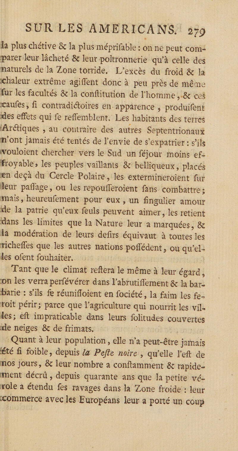 la plus chétive &amp; la plus méprifable : on ne peut com: parer leur lâcheté &amp; leur poltronnerie qu’à celle des naturels de la Zone torride, L'’excès du froid &amp; la chaleur extrême agiffent donc à peu près de même fur les facultés &amp; la conftitution de l’homme 8 ce$ caufes, fi contradictoires en. apparence , produifent des effets qui fe reflemblent. Les habitants des terres ‘Arétiques , au contraire des autres Septentrionau# n'ont jamais été tentés de l'envie de s’expatrier : s’ils wouloient chercher vers le Sud un féjour moins ef: froyable; les peuples vaillants &amp; belliqueux , placés en deçà du Cercle Polaire, les extermineroient fur Meur pañlage, ou les repoufleroient fans combattre : mais, heureufement pour eux , un fingulier amour le la patrie qu'eux feuls peuvent aimer , les retient dans les limites que la Nature leur a marquées, &amp; la modération de leurs defirs équivaut à toutes les richeffes que les autres nations poffédent , ou qu'el- des ofent fouhaiter. | Tant que le climat reftera le même à leur égard, on les verra perfévérer dans l’abrutifflement &amp; la bare barie : s'ils fe réunifloient en fociété , la faim les fe- roit périr; parce que l'agriculture qui nourrit les vil. les; eft impraticable dans leurs folitudes couvertes le neiges &amp; de frimats. | Eur Quant à leur population, elle n’a peut-être jamais Été fi foible, depuis /z Pefte noire , qu’elle l’eft de nos jours, &amp; leur nombre a conflamment &amp; rapide- ment décrû , depuis quarante ans que la petite vé- role à étendu fes ravages dans la Zone froide : leur commerce avec les Européans leur a porté un coup