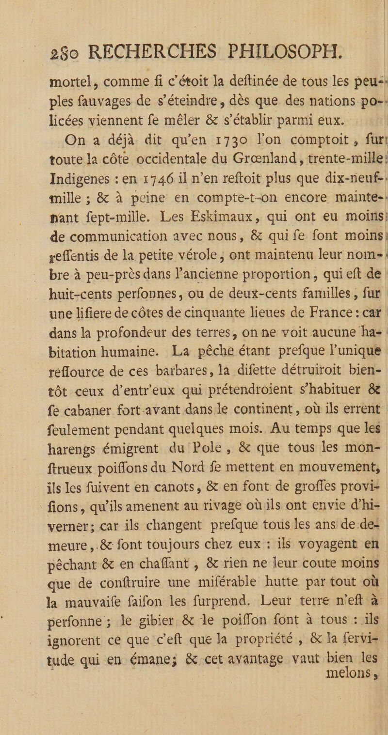 mortel, comme fi c'étoit la deftinée de tous les peu: ples fauvages de s’éteindre, dès que des nations po-: licées viennent fe mêler &amp; s'établir parmi eux. : | On a déjà dit qu’en 1730 l’on comptoit , fur! toute la côte occidentale du Grænland, trente-mille: Indigenes : en 1746 il n’en reftoit plus que dix-neuf-: mille ; &amp; à peine en compte-t-on encore mainte-.: nant fept-mille. Les Eskimaux, qui ont eu moins: de communication avec nous, &amp; qui fe font moins: reffentis de la petite vérole, ont maintenu leur nom- bre à peu-près dans l’ancienne proportion, qui eft de huit-cents perfonnes, ou de deux-cents familles, fur | une lifiere de côtes de cinquante lieues de France: car dans la profondeur des terres, on ne voit aucune ha bitation humaine. La pêche étant prefque l’unique | reflource de ces barbares, la difette détruiroit bien- tôt ceux d’entr'eux qui prétendroient s’habituer &amp; fe cabaner fort-avant dans le continent, où ils errent feulement pendant quelques mois. Au temps que les harengs émigrent du Pole, &amp; que tous les mon- ftrueux poiflons du Nord fe mettent en mouvement, ils les fuivent en canots, &amp; en font de groffes provi- fions, qu’ils amenent au rivage où ils ont envie d'hi- verner; car ils changent prefque tous les ans de de: meure ,-&amp; font toujours chez eux : ils voyagent en pêchant &amp; en chaffant , &amp; rien ne leur coute moins que de conftruire une miférable hutte par tout où la mauvaife faifon les furprend. Leur terre n'eft à: perfonne ; le gibier, &amp; le poiffon font à tous : ils ignorent ce que c’eft que la propriété , &amp; la fervis tude qui en émane; &amp; cet avantage vaut bien les melons,