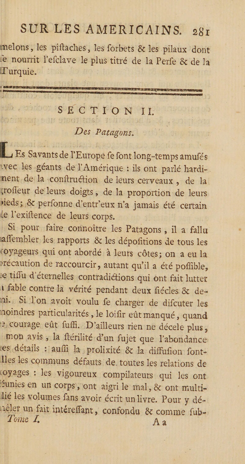 melons, les piftaches, les forbets &amp; les pilaux dont e nourrit l'efclave le plus titré de la Perfe &amp; de la Turquie. Des Patagons. L Es Savants de l'Europe fe font long-temps amufés ‘vec les géants de l'Amérique : ils ont parlé hardi-. nent, de la confiruétion de leurs cerveaux , de la jrofleur de leurs doigts, de la proportion de leurs rieds; &amp; perfonne d’entr'eux n’a jamais été certain le l’exiftence de leurs corps. : Si pour faire connoître les Patagons , il a fallu aflembler les rapports &amp; les dépofitions de tous les (oyageurs qui ont abordé à leurs côtes; on a eu la rrécaution de raccourcir, autant qu’il a été poffble, € tiffu d'éternelles contradiétions qui ont fait lutter à fable contre la vérité pendant deux fiécles &amp; de- ni. Si l'on avoit voulu fe charger de difcuter les hoindres particularités , le loifir eût manqué, quand 2,courage eût fufi. D'ailleurs rien ne décele plus, mon avis, la ftérilité d’un fujet que l'abondance es détails :'auffi la _prolixité &amp; la diffufion font- Iles les communs défauts de. toutes les relations de oyages : les vigoureux compilateurs qui les ont Sunies en un corps, ont aigri le mal, &amp; ont multi- lié les volumes fans avoir écrit unlivre. Pour y dé- aêler un fait intéreffant, confondu &amp; comme fub=. Tone Z A à