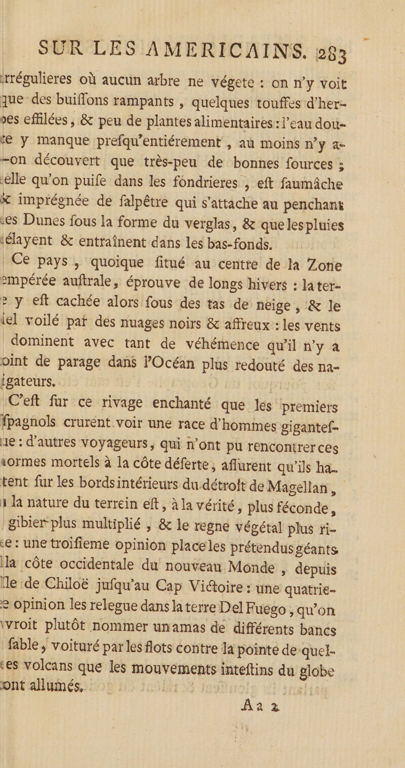 réguliers où aucun arbre ne végete : on n’y voit que des buiflons rampants , quelques touffes d’her- es effilées, &amp; peu de plantes alimentaires : l’eau dou- € y manque prefqu'entiérement , aù moins n’y a- -on découvert que très-peu de bonnes fources ; elle qu’on puife dans les fondrieres , eft faumâche &amp; imprégnée de falpêtre qui s'attache au penchant es Dunes fous la forme du verglas, &amp; quelespluies ‘élayent &amp; entraînent dans les bas-fonds. | Ce pays , quoique fitué au centre de là Zone &gt;mpérée auftrale, éprouve de longs hivers : later- 2 y eft cachée alors fous des tas de neige , &amp; le lel voilé pat des nuages noirs &amp; affreux : les vents dominent avec tant de véhémence qu’il n’y à oint de parage dans l'Océan plus redouté des na= igateurs. PE C’eft fur ce rivage enchanté que les premiers fpagnols crurent voir une race d’homines gigantef- He: d'autres voyageurs, qui n’ont pu rencontrer ces sormes mortels à la côte déferte ; affurent qu'ils ha. tent fur les bordsintérieurs du détroit de Magellan, 3 la nature du terrein eft, à la vérité, plus féconde, &amp;ibier plus multiplié ; &amp; le regne végétal plus ri- €: une troifieme opinion placeles prétendus géants la côte occidentale du nouveau Monde ; depuis lle de Chiloë jufqu'’au Cap Victoire : une quatrie- e opinion les relegue dans la terre Del Fuego , qu’on ivroit plutôt nommer unamas de différents bancs fable, voituré par les flots contre la pointe de quel- ‘es volcans que les mouvements inteftins du globe ont allumés, LR ir Âa 2