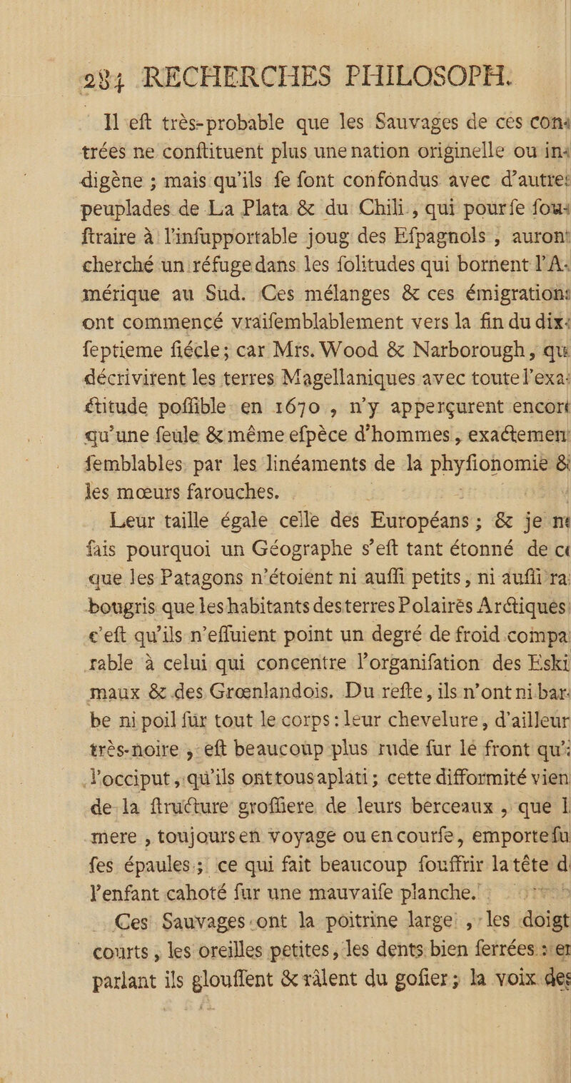 Il eft très-probable que les Sauvages de ces com trées ne conftituent plus une nation originelle où im digène ; mais qu'ils fe font confondus avec d’autret peuplades de La Plata &amp; du Chili, qui pourfe fou: ftraire à l’infupportable joug des Efpagnols , auront! cherché un réfuge dans les folitudes qui bornent l'A: mérique au Sud. Ces mélanges &amp; ces émigratiomi ont commencé vraïfemblablement vers la fin du dix: feptieme fiécle; car Mis. Wood &amp; Narborough, qu décrivirent les terres Magellaniques avec toute l’exa: ftitude pofñfible en 1670 , n’y apperçurent encort qu’une feule &amp; même efpèce d'hommes, exaétement! femblables. par les linéaments de la in : à &amp;i les mœurs farouches. Leur taille égale celle des Pifopéanst &amp; je nt fais pourquoi un Géographe s’eft tant étonné de c« que les Patagons n’étoient ni auffi petits, ni auf ra: bougris que les habitants desterres Polairés Arétiqués c'eft qu’ils n’efluient point un degré de froid compai rable à celui qui concentre l’organifation des Eski maux &amp; des Grœnlandois. Du refte, ils n’ont ni bar: be ni poil für tout le corps: leur chevelure, d'ailleur très-noire , eft beaucoup plus rude fur lé front qu Pocciput, qu'ils onttousaplati; cette difformité vien de la fructure groffiere de leurs berceaux , que 1 mere , toujoursen voyage ouencoutfe, emportefu fes épaules; ce qui fait beaucoup fouffrir latête d lPenfant cahoté fur une mauvaife planche.’ Ces Sauvages ont la poitrine large , les doigt courts , les oreilles petites, les dents bien ferrées ser ut: 18b ils er &amp; râlent du gofier; la voix des