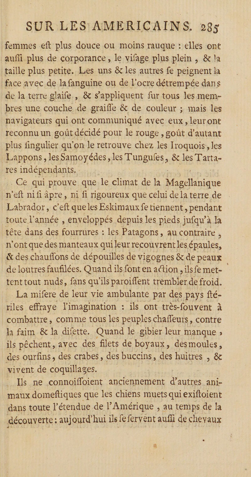 femmes eft plus douce ou moins rauque : elles ont aufi plus de corporance, le vifage plus plein , &amp; la taille plus petite. Les uns &amp; les autres fe peignent la face avec de la fanguine ou de l’ocre détrempée dans de la terre glaïfe , &amp; s'appliquent fur tous les mem- bres une couche de graifle &amp; de couleur ; mais les navigateurs qui ont communiqué avec eux, leuront reconnu un goût décidé pour le rouge , goût d'autant plus fingulier qu’on le retrouve chez les Iroquois,, les | Lappons, les Samoyédes, les T'ungules, &amp; les Tarta- res indépendants, .. Ce qui prouve que. le climat de la aigue on n'eft nili âpre, ni fi rigoureux que celui dela terre de Labrador, c’eft queles Eskimaux fe tiennent pendant toute l’année , enveloppés depuis les pieds jufqu’à la tête dans des fourrures : les Patagons, au contraire ; n’ont que des manteaux qui leur recouvrent les épaules, &amp; des chauflons de dépouilles de vigognes &amp; de peaux de loutres faufilées. Quand ils font en action, ils fe met- tent tout nuds, fans qu’ils paroiffent trembler de froid. La mifere de leur vie ambulante par des _pays fté- riles effraye l'imagination : ils ont très-fouvent à combattre, comme tous les peuples chaffeurs, contre la faim &amp; la difette. Quand le gibier leur manque ; ils pêchent, avec des filets de boyaux, desmoules, des ourfins, des crabes, des buccins, des huitres , &amp; vivent de coquillages. Ils ne connoifloient anciennement Er ani- maux domeftiques que les chiens muets quiexiftoient dans toute l’étendue de l’Amérique , au temps de la découverte : aujourd’hui ils fe fervent auffi de chevaux