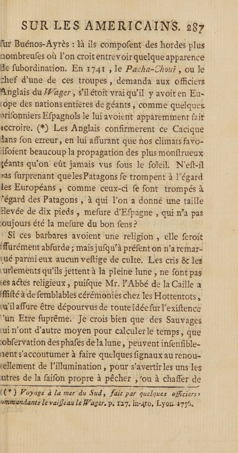 fur Buénos-Ayrès : Hà ils compofent des hordes plus hombreufes où l'on croitentrevoirquelqueapparence de fubordination. En 174t , le Pacha-Chouï , ou le chef d’une de ces troupes , demanda aux officiers Anglais du 'ager, s'ilétoit vraiqu’il y avoiten Eu- ‘ope des nationsentieres de géants , comme quelques prifonniers Efpagnols le lui avoient apparemment fait vccroire. (*) Les Anglais confirmerent ce Cacique dans fon erreur, en lui affurant que nos climats favo- foient beaucoup la propagation des plus monftrueux. féants qu'on eût jamais vus fous le foléil. N’eft-il &gt;as furprenant queles Patagons fe trompent à l’égard les Européans , comme ceux-ci fe font trompés à égard des Patagons , à qui l’on a donné une taille ‘levée de dix pieds , mefure d'Efpagne , qui n’a pas oujours été la mefure du bon fens ? : Si ces barbares avoient une religion , elle feroit (ffurément abfurde ; mais jufqu’à à préfent on n’aremar- tué parmi eux aucun veftige de culte. Les cris &amp; les curlements qu’ils jettent à la pleine lune , ne font pas es actes religieux , puifque Mr. l'Abbé É la Caïlle à ifté à de femblables cérémonies chez les Hottentots, w'ilaffure être dépourvus de touteidée fur l’exiftence un Etre fuprême. Je crois bien que des Sauvages ui n'ont d'autre moyen pour calculer le temps, que obférvation des phafes de la lune, peuvent infenfible- nent s'accoutumer à faire quelques fignaux au renou- ‘element de l’illumination, pour s'avertirles uns tes utres de la faifon propre à pêcher , ‘ou à chañer de (€*) Voyage à La mer du Sud, fait par quelques officiers» vmmandants le vaifleau le Wager, p, 127. in-4to, Lyon +756,