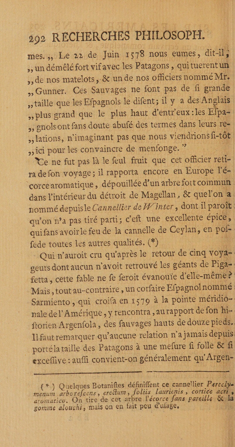 mes. ;, Le 22 de Juin 1578 nous eumes, dit-il; ,, un démélé fort vifavec les Patagons , qui tuerentun | ,, de nos matelots,-&amp; un de nos officiers nommé Mr. ,, Gunner. Ces Sauvages ne font pas de fi grande taille que les Efpagnols le difent; il y a des Anglais plus grand que le plus haut d’entreux :les Elpa- , gnolsont fans doute abufé des termes dans leurs re= lations, n'imaginant pas que nous viendrions f-tôt | ici pour les convaincre de menfonge. ? ‘4 Ye ne fut pas là le feul fruit que cet officier reti- | ra de fon voyage; il rapporta encore en Europe lé- ‘corcearomatique , dépouillée d’un arbre fort commun dans l'intérieur du détroit de Magellan, &amp; quelon a. nommé depuisle Cannellier de Winter, dont il paroît : qu’on n’a pas tiré parti; c'eft une excellente épicé, quifans avoirle feu de la cannelle de Ceylan, en po fede toutes les autres qualités. (*) nu Qui n’auroit cru qu'après le retour de cinq voya- geurs dont aucun n'avoit retrouvé les géants de Piga=: fetta , cette fable ne fe feroit évanouïe d'elle-même? Mais, toutau-contraire , un corfaire Ef pagnolnommé Sarmiento, qui croifa en 1579 à la pointe méridio= nale del’ Amérique, y rencontra aurapport de fon hi- ftorien Argenfola, des fauvages hauts de douze pieds. Il faut remarquer qu'aucune relation n’a jamais depuis. portéla taille des Patagons à une mefure fi folle &amp;f exceffive : auf convient-on généralement qu'Argen- Gnome (*) Quelques Botanifes définiffent ce cannellier Pereclye menum _arborefeens ercum, foliis laurienis, cortice acrr, aromatico. On tire de cet arbre l'écorce fans pareille &amp;da gomme alouchi, mais on en fait peu d'ufage,