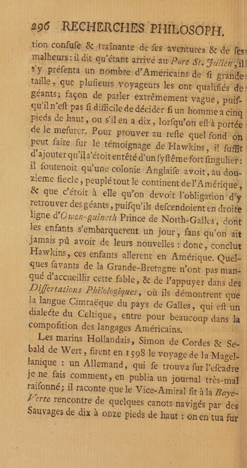 tion confufe &amp;-traînante- de fes aventures &amp; dé fes: malheurs : il dit qu’étant afrivé au Port Se, Sutiéh Al S'y préfenta un nombre d’'Américains de fi grañde taille, que plufeurs Voyageurs les ont qualifiés de: géants; façon de parler extrêmement vague, puif Gu'iln'eft pas fi difficile de décidér fun homme cinq Pieds de haut, ou s'ilen a dix &gt; lorfqu’on eftà portée : de le mefurer. Pour prouver au refle quel fond ôn. peut faire fur le témoignage de Hawkins, il fofit d'ajouter qu'ils’étoitentété d’un fyftême fort fingulier: il foutenoit qu’une colonie Anglaïfe avoit, au dou- zieme fiecle, peuplé tout le continent del Amérique, &amp; que c’étoit à elle qu’on devoit l'obligation dy | retrouver des géants, puifqw’ils defcendoient en droite ligne d'Owcn-guineth Prince de Notth-Galles, dont les enfants s’embarquerent un jour, fans qu’on ait. Jamais pâ avoir de leurs nouvelles : donc, conclut Hawkins, ces enfants allerent en Amérique, Quel ques favants de la Grande-Bretagne n’ont pas manie qué d'accueillir cette fible, &amp; de Pappuyer dans des Differtations Philologiques, où ils démontrent que la langue Cimraëque du pays de Galles, qui eft un dialecte du Celtique, entre pour beaucoup dans la Compolñition des langages Américains. é Les marins Hollandais » Simon de Cordes &amp; Se- bald de Weït, firent en r 598 le voyage de la Magel- lanique : un Allemand, qui fe trouva fur l'efcadre je ne fais comment, en publia un journal très-mal raifonné:; il raconte que le Vice- Amiral fit à la Baye- Z’trte rencontre de quelques canots navigés par des ù Sauvages de dix à onze pieds de haut : onen tua fur