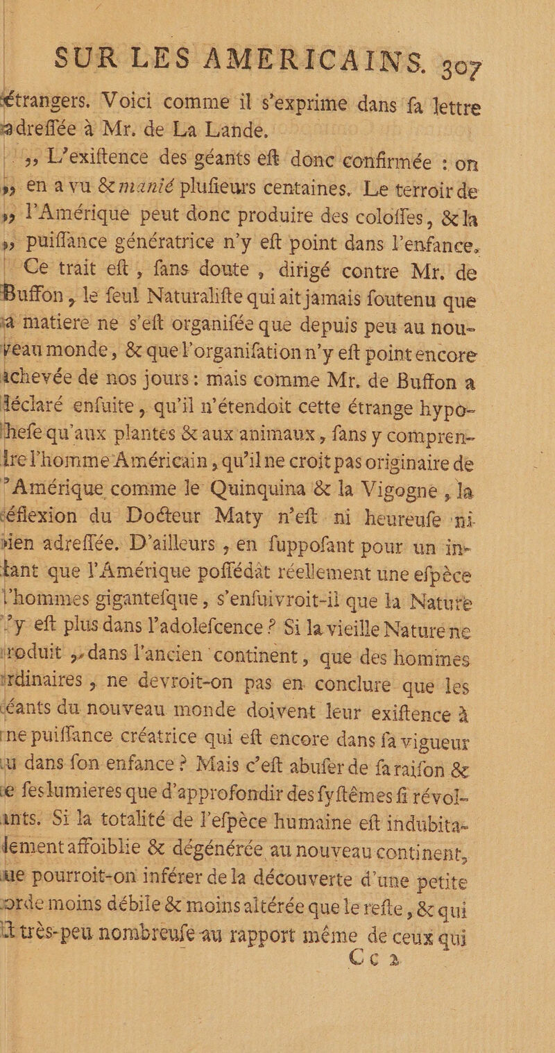 Étrnsere: Voici comme il s'exprime dans fa lettre adrefée ? à Mr. de La Lande, 3, L'exiftence des géants eft donc confirmée : on »» en a vu &amp; manié plufieurs centaines. Le terroir de 5» l'Amérique peut donc produire des coloffes , X la » puifflance génératrice n’y eft point dans l'enfance. Ce trait eft , fans doute , dirigé contre Mr. de Buffon, le feul Naturalifte qui ait jamais foutenu que à biere ne s'eit organifée que depuis peu au nou- veau monde, &amp;quel organifation n'y eft pointencore ichevée de nos jours: mais comme Mr. de Buffon a déclaré enfuite, qu’il n’étendoit cette étrange hypo- hefe qu'aux plantés &amp; aux animaux, fans y compren- Irel'homme Américain, qu’ilne croit pas originaire de ’ Amérique comme le Quinquina &amp; la Vigogne , la ‘éflexion du Docteur Maty n’eft ni heureufe ni rien adreflée. D'ailleurs , en fuppofant pour un in. tant que l'Amérique poffédèt réellement une efpèce l’hommes gigantefque , s’enfuivroit-ii que la Natute y eft plus dans l’adolefcence ? Si la vieille Naturéne iroduit ,dans l'ancien continent, que des hommes frdinaires ; ne devroit-on pas en conclure que les déants du nouveau monde doivent leur exiftence à ne puiffance créatrice qui eft encore dans fa vigueur a dans fon enfance ? Mais c’eft abufer de faraifon &amp; e feslumieres que d'approfondir des fyftêmes fi révol- ants. Si la totalité de l’efpèce humaïne eft indubita- Jement affoiblie &amp; dégénérée au nouveau continent, ue pourroit-on inférer de la découverte d’une petite orde moins débile &amp; moins altérée que lerefte, &amp; qui Ltrès-peu nombreufe au rapport même de ceux qui Cc2