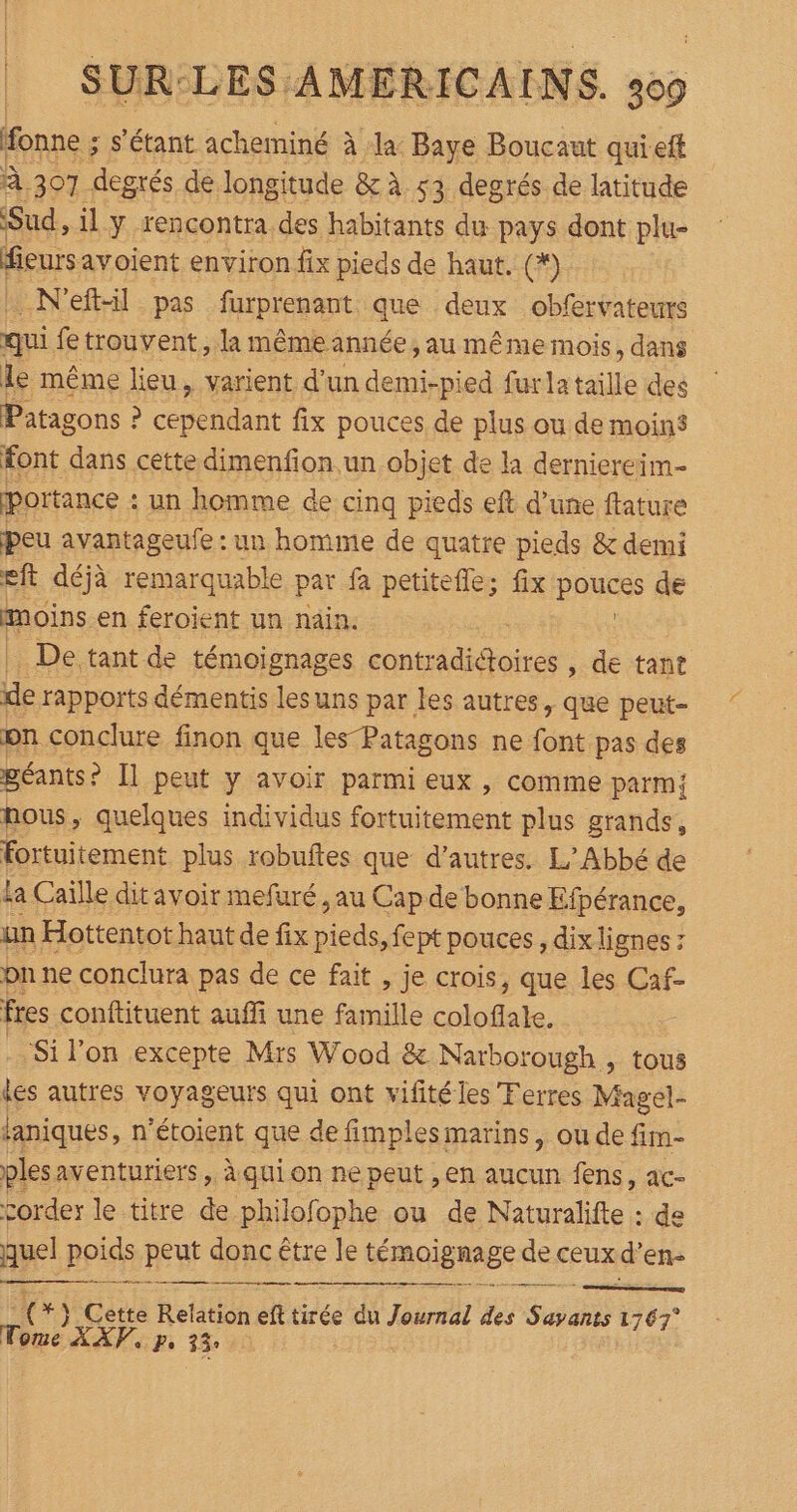 Honne ; s'étant acheminé à la Baye Boucaut quieft À 307 degrés de longitude &amp; à 53 degrés de latitude Sud, il y rencontra des habitants du pays dont plu- fieursavoient environ fix pieds de haut. (*) _N'eftil pas furprenant que deux obfervateurs qui fe trouvent, la même année , au même mois, dans le même lieu, varient d'un demi-pied furlataille des Patagons : ? cependant fix pouces de plus ou de moins font dans cette dimenfion.un objet de la derniereim- portance : un homme de cinq pieds eft d’une ftature peu avantageufe : un homme de quatre pieds &amp; demi eft déjà remarquable par fa petitefle; fix pouces de moins en feroient un nain. De tant de témoignages men , de tant ue rapports démentis lesuns par les autres, que peut- on conclure finon que les-Patagons ne font pas des géants ? Il peut y avoir parmi eux , comme parm; nous, quelques individus fortuitement plus grands, fortuitement plus robuftes que d’autres. L’Abbé de ka Caïlle dit avoir mefuré , au Cap de bonne Efpérance, un Hottentot haut de fix re fept pouces , dix lignes pn ne conclura pas de ce fait , je crois, que les Caf- fres conftituent auffi une famille ns ‘Si l’on excepte Mrs Wood &amp; Narborough , tous des autres voyageurs qui ont vifitéles Terres Magel- laniques, n'étoient que de fimples marins, ou de fim- ples aventuriers , à qui on ne peut , en aucun fens, ac- corder le titre … philofophe ou de Naturalifte : de quel poids peut donc être le témoigne de ceux 1e en- PAR RE e (+) Cette Relation eft tirée du Journal des Sais 1767° Tome XXV, p, 33°