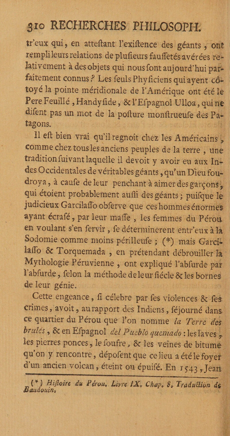 treux qui, en atteftant l’exiftence des géants ; ont lativement à des objets qui nous font aujourd’hui pats toyé la pointe méridionale de F Amérique ont été le Pere Feuillé , Handyfide, &amp;l Efpagnol Ulloa, qui ne difent pas un mot de la pofture monftrueufe des Pa- fagons. Fe comme chez tousles anciens peuples de la terre ;, une tradition fuivant laquelle il devoit y avoir eu aux In£ droya, à caufe deleur penchant à aimer des garçons, judicieux Garcilaflo obferve que ces hommes énormes ayant écrafé, par leur mafle , les femmes du Pérou. Mythologie Péruvienne , ont expliqué l’abfurde pat l'abfurde, felon la méthode deleur fiécle &amp; les bornes de leur génie. Cette engeance, fi célebre par fes violences &amp; fes ce quartier du Pérou que Pon nomme 4 Zerre des brulés, &amp; en Efpagnol de! Pueblo quemado :lestaves.. Baudouin,