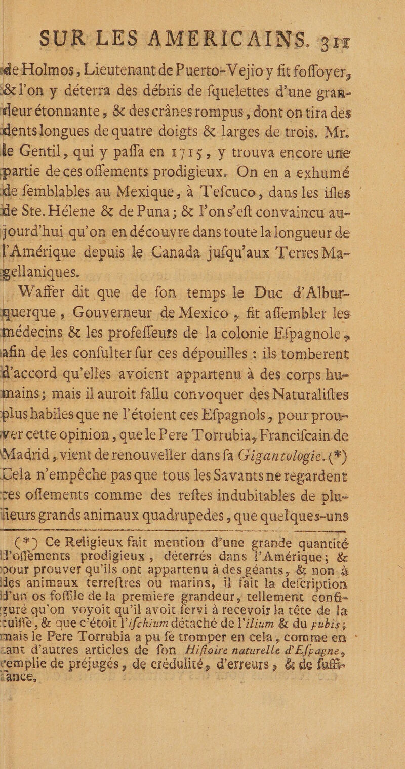 de Holmos, Lieutenant de Puerto-Vejio y fitfoffoyer, &amp; l'on y déterra des débris de fquelettes d’une gran- deur étonnante , &amp; descrânesrompus, dont ontira des dents longues de quatre doigts &amp; larges de trois. Mr, le Gentil, qui y pafla en 1715, y trouva encoreure partie de ces offements prodigieux. On en a exhumé de femblables au Mexique, à T'efcuco, dans les ifles de Ste. Hélene &amp; de Puna; &amp; Pons’eft convaincu au- jourd'hui qu’on en découvre dans toute la longueur de l'Amérique depuis le Canada jufqu’aux Terres Ma- gellaniques. : Waffer dit que de fon temps le Duc d'Albur- guerque , Gouverneur .de Mexico ; fit aflembler les médecins &amp; les profeffeuts de la colonie Efpagnole, afin de les confulter fur ces dépouilles : ils tomberent d'accord qu'elles avoient appartenu à des corps hu- mains; mais il auroit fallu convoquer des Naturaliftes plus habiles que ne l’étoient ces Efpagnols, pour prou- ver cette opinion, que le Pere Torrubia, Francifcain de Madrid , vient de renouveller dans fa Gigencologie.(*) Gela n'empêche pas que tous les Savants ne regardent ces oflements comme des reftes indubitables de plu- fieurs grands animaux quadrupedes , que quelques-uns +) Ce Religieux fait mention d’une grande quantité J'offéments prodigieux, déterrés dans lAmérique; &amp; pour prouver qu’ils ont appartenu à des géants, &amp; non à es animaux terreftres ou marins, il fait la defcription d’un os foffile de la premiere grandeur, tellement conf- sure qu'on voyoit qu’il avoit fervi à recevoir la tête de Ia tuifle, &amp; que c'étoit l’/chirm détaché de l'ilium &amp; du pubis: mais le Pere Torrubia a pu fe tromper en cela, comme en : sant d’autres articles de fon Hifloire naturelle d'Efpagne, remplie de préjugés, de crédulité, d'erreurs ; &amp; de fuff- &gt; sance,