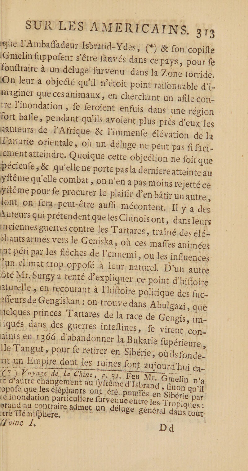 gùe l'Ambaffladeur [sbrarid-Ydes, (*) &amp; fon copifte ‘Gmelin fuppofent s'être fanvés dans ce Pays, pour fe fouftraire à un déluge furvenu dans la Zone torride. On leur à objeété qu’il n’étoit point raifonnable d'i- imaginer que cesanimaux, en cherchant un afile con- tre l’inondation , fe feroient enfuis dans une région fort baïle, pendant qu’ils avoient plus près d'eux les hauteurs de l'Afrique &amp; l'immenfe élévation de la Hartarie orientale, où un déluge ne peut pas fi faci- ementatteindre, Quoique cette objedtion ne foit que pécieufe s&amp; qu'elle ne porte pas à derniereatteinte au yftême qu'elle combat &gt; ON n'en à pas moins rejetté ce yitême pour fe procurer Le plaifir d’en bâtir unautre, lont. on fera-peut-être auñi mécontent. Il y a des Auteurs qui prétendent que les Chinois ont » danseur ‘Rciennes guerres contre les T'artares, traîné des é1é hantsarmés vers le Geniska &gt; Où ces mañles animées it péri par les flêches de l'ennemi » Ou les influences Fun. climat trop-oppofé à leur; naturel, D’un autre Ôté Mr.Surgya tenté d'expliquer ce point d'hifloire aturelle + ER recourant à l’hiftoire politique des fuc- fleurs de Gengiskan : on trouve dans Abulgazi, que Helques princes T'artares de la race de Gengis, im- iqués dans des guerres inteftines, fe virent con- aints en. 1366. d'abandonner R Bukarie fupérieure Ie Tangut, pour fe retirer en Sibérie, oùils fonde. nt un Empire dont les ruines font aujourd’hui ca CF) Voyage de Le Chine, p.31. Feu Me &amp; melin n’a tt d'autre changement au fyftême d'Isbrand , finon qu'il bpofe que les éléphants ont té. poufiés en Sibérie par ‘e inondation particuliere furvenueentre les Tropiques : prand au contraire admet un déluge général dans tout’ Home LI, D d tre Hémifbhere,