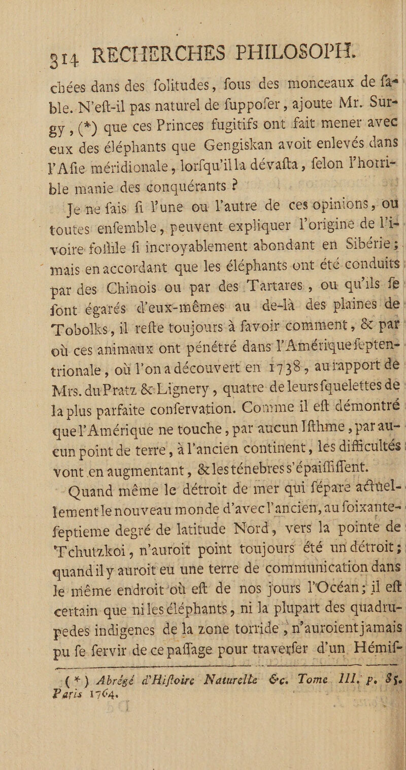 chées dans des folitudes, fous des monceaux de fas: ble. N'eft-il pas naturel de fuppofer , ajoute Mr. Sut= gy , (*) que ces Princes fugitifs ont fait mener avec | eux des éléphants que Gengiskan avoit enlevés dans VAfie méridionale, lorfqu’illa dévafta, felon Fhori- ble manie des conquérants ? | Je ne fais fi Vune ou l'autre de ces opinions, où toutes enfemble, peuvent expliquer Poriginé de VE: voire fofile fi incroyablement abondant en Sibérie; * mais enaccordant que les éléphants ont été conduits par des Chinois ou par des Fartares, où qu'ils. fe : font égarés d'eux-mêmes au delà des plaines de: Tobolks, il refte toujours à favoir comment , &amp; par où ces animaux ont pénétré dans l'Ainériquefepten: : trionale , où l’on a découvert en 1738, aufapport de Mis. duPratz &amp;-Lignery, quatre de leursfquelettes de la plus parfaite confervation. Comme il ft démontré quel Amérique ne touche, par aucun Hfthme , parau- cun point de terre, à l’ancien continent, Îes difficultés : vont en augmentant, &amp;lesténebress’épaififient. Quand même le détroit de mer qui fépare adtüel- lement lenouveau monde d'avec l’ancien, au foixante= feptieme degré de latitude Nord, vers la pointe de ‘Tchutzkoi, n'auroit point toujours été un détroit; quandily auroit eu une terre de communication dans le même endroit’où eft de nos jours l'Océan; il eft certain que nileséléphants, ni la plupart des quadru- pedes indigenes de la zone torride , n’auroient jamais pu fe fervir de ce paffage pour traverfer d'un. Hémif- 1%) Abrégé d'Hifloire Naturelle 6c. Tome. 111, p. gé. Paris 1764 ï RUE :: | |