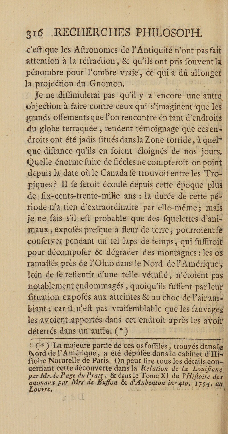 c'eft que les Aftronomes de l'Antiquité n'ont pas fait pénombre pour l’ombre vraié, ce q8i a dû allonger la projection du Gnomon. objection à faire contre ceux qui s’imaginent que les grands offements que l’on rencontre én tant d’endroits du globe terraquée , rendent témoignage que cesen- droits ont été jadis fitués dans la Zone torride, à quel” que diftance qu'ils en foient éloignés de nos jours, Quelle énorme fuite de fiécles ne compteroit-on point riode n’a rien d’extraordinaire par elle-même: mais maux, expofés prefque à fleur de terre, pourroientfe déterrés dans un autre: (*) € Nord de l'Amérique, a été dépofée dans le cabinet d’'Hi- animaux par Mrs de OUVTÉ»
