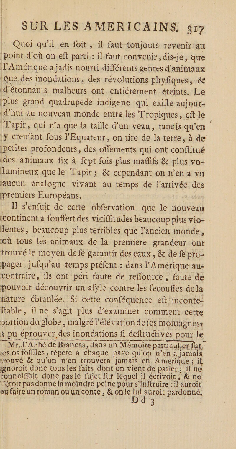Quoi qu’il en foit , il faut toujours revenir: au point d’où on eit parti : il faut convenir ,dis-je, que (PAmérique a jadis nourri différents genres d'animaux (que, des inondations, des révolutions phyfiques, &amp; (d'étonnants malheurs ont entiérement éteints. Le plus grand quadrupede indigene qui exifte aujout- «d’hui au nouveau monde entre les Tropiques, eft le (Tapir, qui n’a que la taille d’un veau, tandis qu’en 1y creufant fous l'Equateur, on tire de la terre, à de ipetites profondeurs, des offements qui ont conftitué ‘des animaux fix à fept fois plus mafifs &amp; plus vo- lumineux que le Tapir; &amp; cependant-on n’en a vu aucun analogue vivant au temps de l’arrivée des premiers Européans. D. Il s'enfuit de cette obfervation que le nouveau continent a fouffert des viciflitudes beaucoup plus vio- : lentes, beaucoup plus terribles que l’ancien monde, où tous les animaux de la premiere grandeur ont trouvé le moyen defe garantir des eaux, &amp; de fe pro- pager juiqu'au temps préfent : dans l'Amérique au- contraire, ils ont péri faute de refflource , faute de pouvoir découvrir un afyle contre les fecoufles dela pature ébranlée. Si cette conféquence eft inconte- fable, ilne s’agit plus d'examiner comment cette portion du globe , malgré l'élévation de fes montagnes» À pu éprouver des inondations fi deftruétives pour le Mr.l Abbé de Brancas, dans un Mémoire paruculier fur, es os foffiles , répete à chaque page qu’on n’en a jamais rrouvé &amp; qu'on n’en trouvera jamais en Amérique ; il gnoroit donc tous les faits dont on vient de parler; il ne tonnoifoit donc pas le fujet fur lequel il écrivoit ; &amp; ne ’éroit pas donné la moindre peine pour s’inftruire : il auroit bu faire un roman ou un conte , &amp; on le lui auroit pardonné, d 3