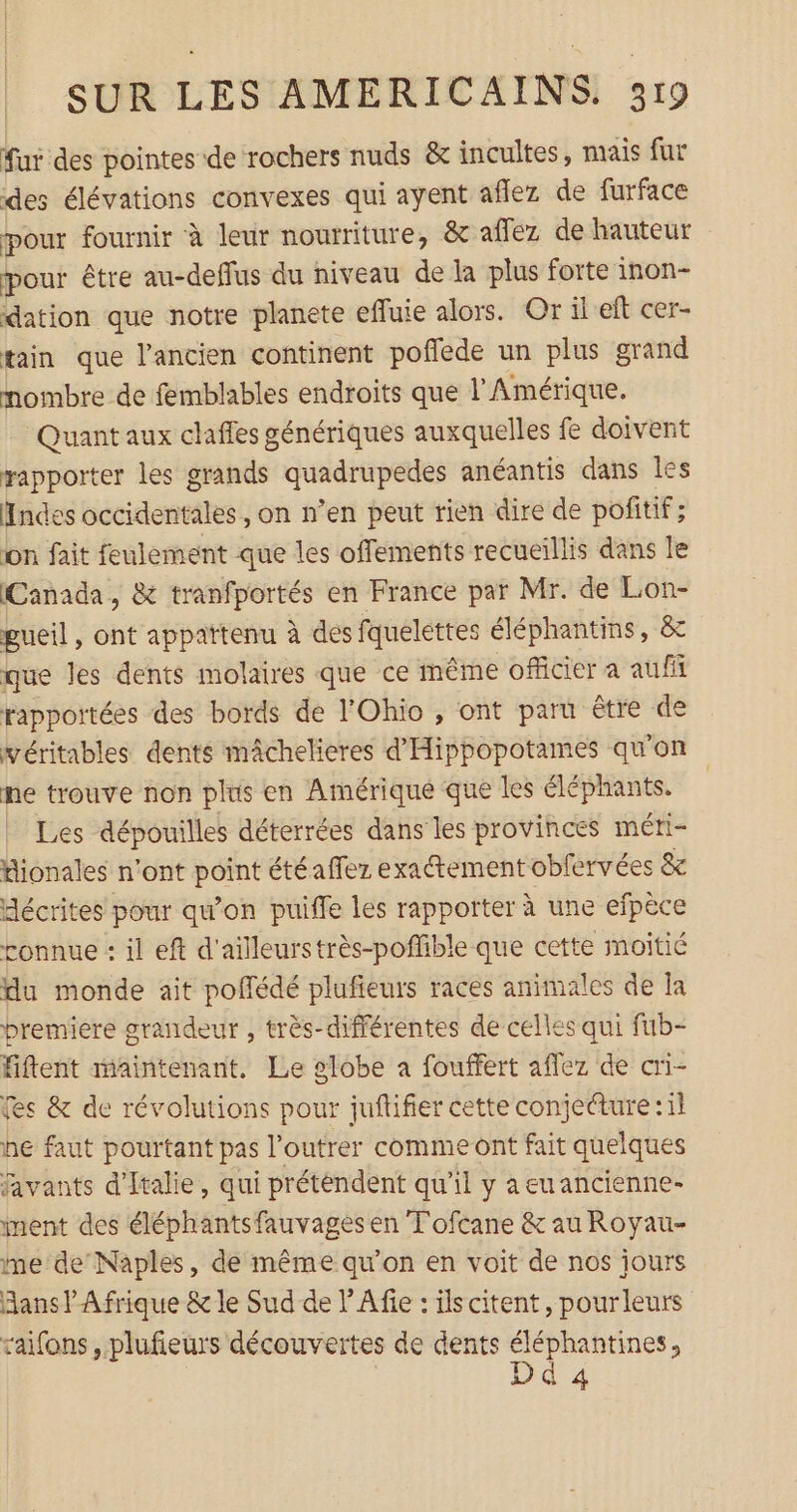 fur des pointes de rochers nuds &amp; incultes, mais fur des élévations convexes qui ayent aflez de furface pour fournir à leur nourriture, &amp; affez de hauteur pour être au-deffus du niveau de la plus forte inon- dation que notre planete efluie alors. Or il eft cer- tain que l’ancien continent poflede un plus grand nombre de femblables endroits que l'Amérique. Quant aux claffes génériques auxquelles fe doivent rapporter les grands PRES anéantis dans les Hndes occidentales, on n’en peut rien dire de poñitif ; on fait feulement que les offements recueillis dans le Canada, &amp; tranfportés en France par Mr. de Lon- gueil, ont appattenu à des fquelettes éléphantins, &amp;t que les dents molaires que ce même officier a auf rapportées des bords de l'Ohio, ont paru être de véritables dents mâchelieres d'Hippopotames qu'on ne trouve non plus en Amérique que les éléphants. | Les dépouilles déterrées dans les provinces méti- fionales n'ont Je étéaffez exactement oblervées &amp; décrites pour qu'on puiffe les rapporter à une efpèce connue : il eft d'ailleurstrès-poffible que cette moitié du monde ait poflédé plufieurs races animales de [a premiere grandeur , très-différentes de celles qui fub- Fftent maintenant. Le globe a fouffert aflez de cri- es &amp; de révolutions pour juftifier cette conjecture :1l he faut pourtant pas l’outrer comme ont fait quelques favants d'Italie, qui prétendent qu’il y aeuancienne- ment des éléphantsfauvages en Tofcane &amp; au Royau- ne de’Naples, de même qu'on en voit de nos jours Hans! Afrique &amp; le Sud de l’Afie : ilscitent, pourleurs raifons , plufieurs découvertes de dents rs 4
