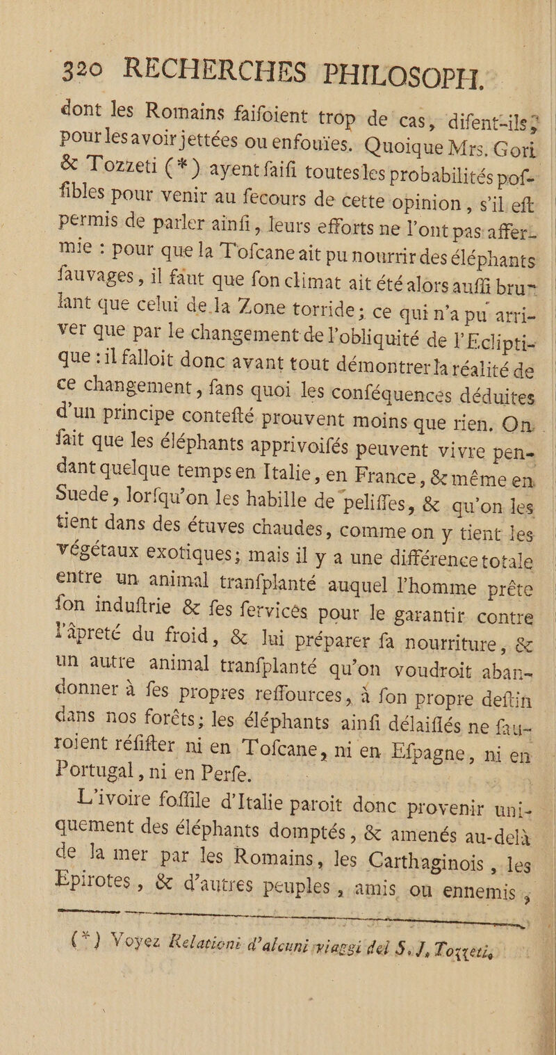 dont les Roinains faifoient trop de cas, difent-ilsÿ pour lesavoir jettées ou enfouïes. Quoique Mrs. Gori &amp; Tozzeti (*) ayent faifi toutesles probabilités pofe fibles pour venir au fecours de cette opinion, s’il eft permis de parler ainfi, leurs efforts ne l'ont pas: afferz mie : pour que la T'ofcane ait pu nourrir des éléphants fauvages, il fut que fon climat ait été alors auffi brur lnt que celui de. la Zone torride ; ce qui n’a pu arri- ver que par le changement de l’obliquité de l'Eclipti- que :il falloit donc avant tout démontrer la réalité de ce changement, fans quoi les conféquencés déduites fait que les éléphants apprivoifés peuvent vivre pen= dant quelque tempsen Italie, en France, &amp; méme en Suede , lorfqu’on les habille de peliffes, &amp; qu'on les tient dans des étuves chaudes » Comme on y tient les végétaux exotiques: mais il y a une différence totale entré un animal tranfplanté auquel l’homme prête fon induftrie &amp; fes fervicés pour Île garantir contre l'âpreté du froid, &amp; lui préparer fa nourriture, &amp; Un autre animal tranfplanté qu’on voudroit aban- donner à fes propres reffources, à fon propre deftin dans nos forêts ; les éléphants ainfi délaiflés ne fau roient réfifter ni en Tofcane, ni en Efpagne, ni en Portugal , ni en Perfe. L'ivoire foffile d'Italie paroit donc provenir uni- quement des éléphants domptés, &amp; amenés au-delà de la mer par les Romains, les Carthaginois , les Epirotes, &amp; d’autres peuples , amis ou ennemis ; (79 Voyez Relationi d’alcuni viaggi del S,J, Torteri, ES ne de PE ST TR ee 5