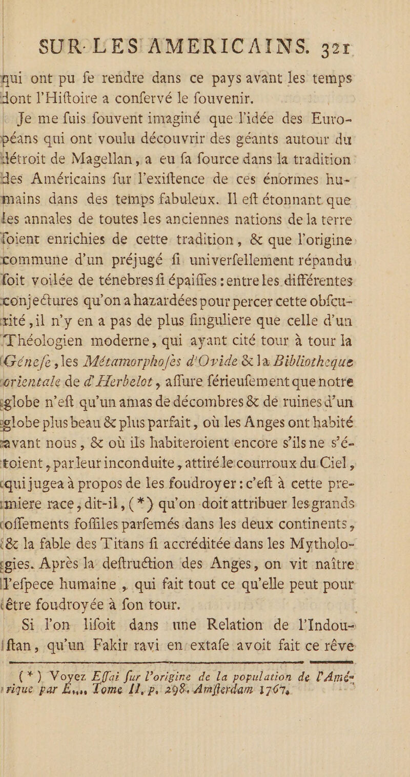 qui ont pu fe rendre dans ce pays avant les temps dont l’Hiftoire a confervé le fouvenir. Je me fuis fouvent imaginé que l’idée des Euro- péans qui ont voulu découvrir des géants autour du détroit de Magellan, a eu fa fource dans la tradition des Américains fur l’exiftence de ces énormes hu- mains dans des temps fabuleux. Il eft étonnant que Les annales de toutes les anciennes nations de la terre foient enrichies de cette tradition, &amp; que l'origine commune d’un préjugé ft univerfellement répandu foit voilée de ténebres fi épaiffes :entre les différentes çonjectures qu'on a hazardées pour percer cette obfcu- rité il n’y en a pas de plus finguliere que celle d’un Fhéologien moderne, qui ayant cité tour à tour la (Génefe les Métamorpho/es d'Ovide &amp; la Bibliotheque orientale de d Herbelot , aflure férieufement quenotre globe n’eft qu’un amas de décombres &amp; de ruines d’un lobe plus beau &amp; plus parfait, où les Anges ont habité avant nous, &amp; où ils habiteroient encore s’ilsne s’é- toient , par leur inconduite, attirélecourroux du Ciel, (qui jugea à propos de les foudroyer : c’eft à cette pre- miere race, dit-il, (*} qu’on doit attribuer lesgrands (offements foffiles parfemés dans les deux continents, {&amp;z la fable des Titans fi accréditée dans les Mytholo- gies. Après la deftruétion des Anges, on vit naître Pefpece humaine , qui fait tout ce qu’elle peut pour (être foudroyée à fon tour. ; Si lon lifoit dans une Relation de l’Indou- iftan, qu'un Fakir ravi en-extafe avoit fait ce rêve (*) Voyez Effai fur l’origire de La population de l'Amé: vrique par Es, Tome 11, p, 298. Amjlerdam 1767