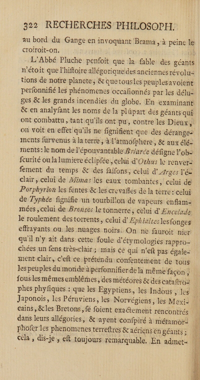 au bord du Gange en invoquant Brama à peine Île croiroit-on., | n'étoit que l’hiftoire allégorique des anciennes révolur: tions de notre planete, &amp; quetousles peuplesavoient perfonnifié les phénomenes occafonnés par les délu- ges &amp; les grands incendies du globe. En examinant &amp; en analyfant les noms de la plüpart des géants qui ont combattu , tant qu’ils ont pu, contre les Dieux à on voit en effet qu'ils ne fignifient que des dérange- ments furvenus à la terre , à l'atmofphere, &amp; aux élé- fcurité ou la lumiere éclipfée, celui d'Othus le renver- fement du temps &amp; des faifons, celui d’/rges l'é= clair, celui de Minas Ics eaux tombantes, celui de Porphyrion les fentes &amp; les crevañles de la terre : celui de 7yphée fignifie un tourbilion de vapeurs enflam- le roulement destorrents, celui d’Æphialtes lesfonges effrayants ou Jes nuages noirs. On ne fauroit nier qu'il n’y ait dans cette foule d'étymologies rappro- chées un fens très-clair; mais ée qui n’eft pas égale- ment clair, c'eft ce préténdu confentément de tous les peuples du monde à perfonnifier dela même façon ; fous lesmêmes emblêmes, des météores &amp; descataftroz Japonois, les Péruviens, les Norvégiens, les Mexi- cains,&amp;les Bretons, fé foient ex2tement rencontrés phofer les phenomenes terreftres &amp; aériens en géants ; cela , dis-je ; eft toujours remarquable. En admet-